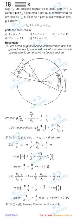 OOOOBBBBJJJJEEEETTTTIIIIVVVVOOOO
18 BBBB
Seja Pn um polígono regular de n lados, com n > 2.
Denote por an o apótema e por bn o comprimento de
um lado de Pn. O valor de n para o qual valem as desi-
gualdades
bn ≤ an e bn–1 > an–1,
pertence ao intervalo
a) 3 < n < 7. b) 6 < n < 9. c) 8 < n < 11.
d) 10 < n < 13. e) 12 < n < 15.
Resolução
1) Sem perda de generalidade, consideremos dois polí-
gonos (de (n – 1) e n lados), inscritos no mesmo cír-
culo de raio R, como se vê na figura seguinte.
em que tg = =
e de modo análogo, tg =
2) De 0 < bn ≤ an e bn – 1 > an – 1 > 0, tem-se:
2.1) ≤ 1 ⇔ ≤ ⇔
⇔tg ≤ < = tg
assim: < ⇔ n > 6 (I)
2.2) > 1 ⇔ > ⇔
⇔ tg > > ͙ළළ2 – 1 = tg
assim: > ⇔ n – 1 < 8 ⇔ n < 9 (II)
3) De (I) e (II), tem-se, finalmente: 6 < n < 9
π
––
8
π
–––––
n – 1
π
(––
)8
1
––
2
π
(–––––
)n – 1
1
––
2
1 bn – 1
–– . ––––––
2 an – 1
bn – 1
––––––
an – 1
π
––
6
π
––
n
π
(––
)6
͙ළළ3
––––
3
1
––
2
π
(––
)n
1
––
2
1 bn
–– . ––––
2 an
bn
–––
an
1 bn – 1
–– . ––––––
2 an – 1
π
(–––––)n – 1
1 bn–– . –––
2 an
bn–––
2
–––––
an
π
(––)n
IIII TTTT AAAA (((( 3333 ºººº dddd iiii aaaa )))) ---- DDDD eeee zzzz eeee mmmm bbbb rrrr oooo //// 2222 0000 0000 6666
 