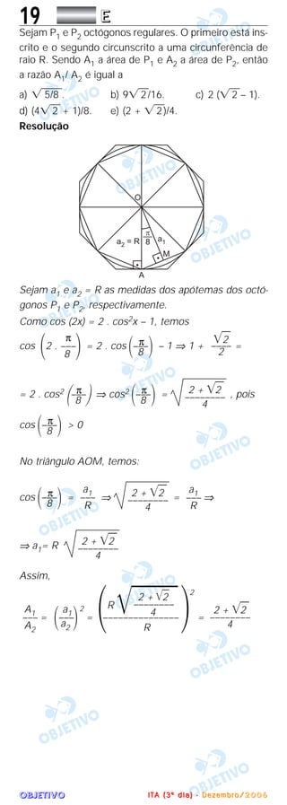 OOOOBBBBJJJJEEEETTTTIIIIVVVVOOOO
19 EEEE
Sejam P1 e P2 octógonos regulares. O primeiro está ins-
crito e o segundo circunscrito a uma circunferência de
raio R. Sendo A1 a área de P1 e A2 a área de P2, então
a razão A1/ A2 é igual a
a) ͙ළළළළ5/8 . b) 9͙ළළ2/16. c) 2 (͙ළළ2 – 1).
d) (4͙ළළ2 + 1)/8. e) (2 + ͙ළළ2)/4.
Resolução
Sejam a1 e a2 = R as medidas dos apótemas dos octó-
gonos P1 e P2, respectivamente.
Como cos (2x) = 2 . cos2x – 1, temos
cos = 2 . cos – 1 ⇒ 1 + =
= 2 . cos2 ⇒ cos2 = , pois
cos > 0
No triângulo AOM, temos:
cos = ⇒ = ⇒
⇒ a1= R
Assim,
=
2
= =
2 + ͙ෆ2
––––––––
4
2 + ͙ෆ2
––––––––
΂R ͙ෆෆෆෆ΃
2
4–––––––––––––––
R
a1
΂–––΃a2
A1
–––
A2
2 + ͙ෆ2
––––––––
4
a1
–––
R
2 + ͙ෆ2
––––––––
4
a1
–––
R
π
΂–––΃8
π
΂–––΃8
2 + ͙ෆ2
––––––––
4
π
΂–––΃8
π
΂–––΃8
͙ෆ2
––––
2
π
΂–––΃8
π
΂2 . –––΃8
IIII TTTT AAAA (((( 3333 ºººº dddd iiii aaaa )))) ---- DDDD eeee zzzz eeee mmmm bbbb rrrr oooo //// 2222 0000 0000 6666
 