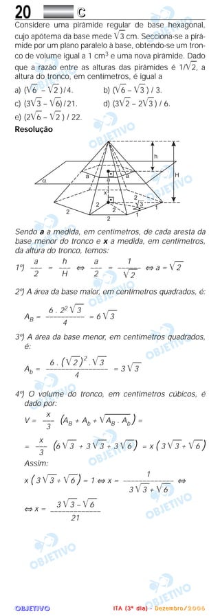 OOOOBBBBJJJJEEEETTTTIIIIVVVVOOOO
20 CCCC
Considere uma pirâmide regular de base hexagonal,
cujo apótema da base mede ͙ළළ3 cm. Secciona-se a pirâ-
mide por um plano paralelo à base, obtendo-se um tron-
co de volume igual a 1 cm3 e uma nova pirâmide. Dado
que a razão entre as alturas das pirâmides é 1/͙ළළ2, a
altura do tronco, em centímetros, é igual a
a) (͙ළළ6 – ͙ළළ2 )/4. b) (͙ළළ6 – ͙ළළ3 ) / 3.
c) (3͙ළළ3 – ͙ළළ6) /21. d) (3͙ළළ2 – 2͙ළළ3 ) / 6.
e) (2͙ළළ6 – ͙ළළ2 ) / 22.
Resolução
Sendo a a medida, em centímetros, de cada aresta da
base menor do tronco e x a medida, em centímetros,
da altura do tronco, temos:
1º) = ⇔ = ⇔ a = ͙ෆෆ2
2º) A área da base maior, em centímetros quadrados, é:
AB = = 6 ͙ෆෆ3
3º) A área da base menor, em centímetros quadrados,
é:
Ab = = 3 ͙ෆෆ3
4º) O volume do tronco, em centímetros cúbicos, é
dado por:
V = (AB + Ab + ͙ෆෆෆෆෆAB . Ab ) =
= (6 ͙ෆෆ3 + 3 ͙ෆෆ3 + 3 ͙ෆෆ6 ) = x ( 3 ͙ෆෆ3 + ͙ෆෆ6 )
Assim:
x ( 3 ͙ෆෆ3 + ͙ෆෆ6 ) = 1 ⇔ x = ⇔
⇔ x =
3 ͙ෆෆ3 – ͙ෆෆ6
–––––––––––––
21
1
–––––––––––––
3 ͙ෆෆ3 + ͙ෆෆ6
x
–––
3
x
–––
3
6 . ( ͙ෆෆ2 )2
. ͙ෆෆ3
––––––––––––––––
4
6 . 22 ͙ෆෆ3
––––––––––
4
1
––––––
͙ෆෆ2
a
–––
2
h
–––
H
a
–––
2
IIII TTTT AAAA (((( 3333 ºººº dddd iiii aaaa )))) ---- DDDD eeee zzzz eeee mmmm bbbb rrrr oooo //// 2222 0000 0000 6666
 