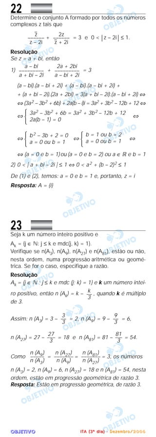 OOOOBBBBJJJJEEEETTTTIIIIVVVVOOOO
22Determine o conjunto A formado por todos os números
complexos z tais que
+ = 3 e 0 < | z – 2i | ≤ 1.
Resolução
Se z = a + bi, então
1) + = 3
(a – bi).(a – bi + 2i) + (a – bi).(a – bi + 2i) +
+ (a + bi – 2i).(2a + 2bi) = 3(a + bi – 2i).(a – bi + 2i) ⇔
⇔ (3a2 – 3b2 + 6b) + 2a(b – i)i = 3a2 + 3b2 – 12b + 12 ⇔
⇔
Ά ⇔
⇔
Ά ⇔
Ά ⇔
⇔ (a = 0 e b = 1)ou (a = 0 e b = 2) ou a ∈ ‫ޒ‬ e b = 1
2) 0 < ͉ a + bi – 2i ͉ ≤ 1 ⇔ 0 < a2 + (b – 2)2 ≤ 1
De (1) e (2), temos: a = 0 e b = 1 e, portanto, z = i
Resposta: A = {i}
23Seja k um número inteiro positivo e
Ak = {j ∈ ‫:ގ‬ j ≤ k e mdc(j, k) = 1}.
Verifique se n(A3), n(A9), n(A27) e n(A81), estão ou não,
nesta ordem, numa progressão aritmética ou geomé-
trica. Se for o caso, especifique a razão.
Resolução
Ak = {j ∈ ‫ގ‬ ; j ≤ k e mdc (j; k) = 1} e k um número intei-
ro positivo, então n (Ak) = k – , quando k é múltiplo
de 3.
Assim: n (A3) = 3 – = 2, n (A9) = 9 – = 6,
n (A27) = 27 – = 18 e n (A81) = 81 – = 54.
Como = = = 3, os números
n (A3) = 2, n (A9) = 6, n (A27) = 18 e n (A81) = 54, nesta
ordem, estão em progressão geométrica de razão 3.
Resposta: Estão em progressão geométrica, de razão 3.
n (A81)
–––––––
n (A27)
n (A27)
–––––––
n (A9)
n (A9)
–––––
n (A3)
81
–––
3
27
–––
3
9
––
3
3
––
3
k
––
3
b = 1 ou b = 2
a = 0 ou b = 1
b2 – 3b + 2 = 0
a = 0 ou b = 1
3a2 – 3b2 + 6b = 3a2 + 3b2 – 12b + 12
2a(b – 1) = 0
2a + 2bi
–––––––––
a – bi + 2i
a – bi
–––––––––
a + bi – 2i
2z
––––––
z
–
+ 2i
z
–
––––––
z – 2i
IIII TTTT AAAA (((( 3333 ºººº dddd iiii aaaa )))) ---- DDDD eeee zzzz eeee mmmm bbbb rrrr oooo //// 2222 0000 0000 6666
 