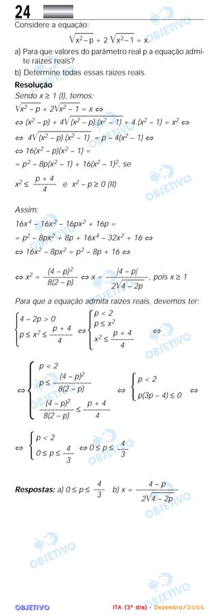 OOOOBBBBJJJJEEEETTTTIIIIVVVVOOOO
24Considere a equação:
͙ළළළළළළx2 – p + 2 ͙ළළළළළළx2– 1 = x.
a) Para que valores do parâmetro real p a equação admi-
te raizes reais?
b) Determine todas essas raízes reais.
Resolução
Sendo x ≥ 1 (I), temos:
͙ළළළළළළළx2 – p + 2͙ළළළළළළළx2 – 1 = x ⇔
⇔ (x2 – p) + 4͙ළළළළළළළළළළළළළළළළළළළ(x2 – p).(x2 – 1) + 4.(x2 – 1) = x2 ⇔
⇔ 4͙ළළළළළළළළළළළළළළළළළළළ(x2 – p).(x2 – 1) = p – 4(x2 – 1) ⇔
⇔ 16(x2 – p)(x2 – 1) =
= p2 – 8p(x2 – 1) + 16(x2 – 1)2, se
x2 ≤ e x2 – p ≥ 0 (II)
Assim:
16x4 – 16x2 – 16px2 + 16p =
= p2 – 8px2 + 8p + 16x4 – 32x2 + 16 ⇔
⇔ 16x2 – 8px2 = p2 – 8p + 16 ⇔
⇔ x2 = ⇔ x = , pois x ≥ 1
Para que a equação admita raízes reais, devemos ter:
Ά ⇔ ⇔
⇔ ⇔ ⇔
⇔ ⇔ 0 ≤ p ≤
Respostas: a) 0 ≤ p ≤ b) x =
4 – p
–––––––––––
2͙ළළළළළළළළ4 – 2p
4
–––
3
4
–––
3
p < 2
4
0 ≤ p ≤ –––
3
Ά
p < 2
p(3p – 4) ≤ 0Ά
p < 2
(4 – p)2
p ≤ ––––––––––
8(2 – p)
(4 – p)2 p + 4
––––––––– ≤ –––––––
8(2 – p) 4
Ά
p < 2
p ≤ x2
p + 4
x2 ≤ ––––––
4
Ά
4 – 2p > 0
p + 4
p ≤ x2 ≤ ––––––
4
|4 – p|
–––––––––––
2͙ළළළළළළළළ4 – 2p
(4 – p)2
–––––––––
8(2 – p)
p + 4
––––––
4
IIII TTTT AAAA (((( 3333 ºººº dddd iiii aaaa )))) ---- DDDD eeee zzzz eeee mmmm bbbb rrrr oooo //// 2222 0000 0000 6666
 