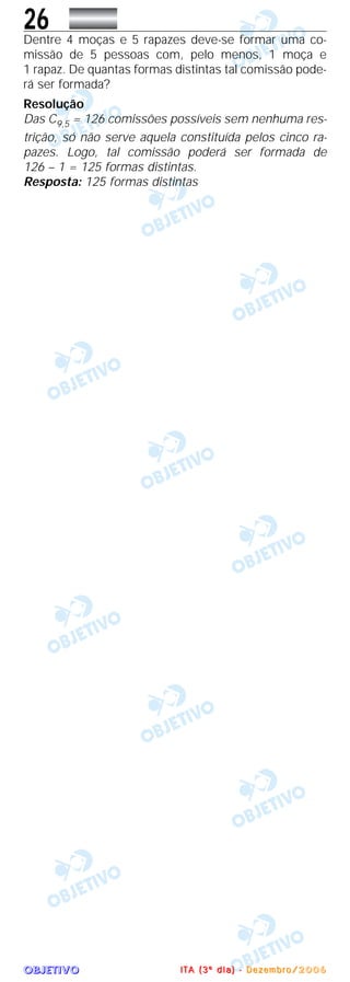 OOOOBBBBJJJJEEEETTTTIIIIVVVVOOOO
26Dentre 4 moças e 5 rapazes deve-se formar uma co-
missão de 5 pessoas com, pelo menos, 1 moça e
1 rapaz. De quantas formas distintas tal comissão pode-
rá ser formada?
Resolução
Das C9,5 = 126 comissões possíveis sem nenhuma res-
trição, só não serve aquela constituída pelos cinco ra-
pazes. Logo, tal comissão poderá ser formada de
126 – 1 = 125 formas distintas.
Resposta: 125 formas distintas
IIII TTTT AAAA (((( 3333 ºººº dddd iiii aaaa )))) ---- DDDD eeee zzzz eeee mmmm bbbb rrrr oooo //// 2222 0000 0000 6666
 