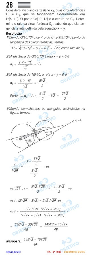 OOOOBBBBJJJJEEEETTTTIIIIVVVVOOOO
28Considere, no plano cartesiano xy, duas circunferências
C1 e C2, que se tangenciam exteriormente em
P:(5, 10). O ponto Q:(10, 12) é o centro de C1. Deter-
mine o raio da circunferência C2, sabendo que ela tan-
gencia a reta definida pela equação x = y.
Resolução
1º)Sendo Q(10;12) o centro de C1 e T(5;10) o ponto de
tangência das circunferências, temos:
TQ = (10 – 5)2 + (12 – 10)2 = ͙ළළළළ29, como raio de C1.
2º)A distância de Q(10;12) à reta x – y = 0 é
d1 = = ͙ළළ2
3º)A distância de T(5;10) à reta x – y = 0 é
d2 = =
Portanto, d2 – d1 = – ͙ළළ2 =
4º)Sendo semelhantes os triângulos assinalados na
figura, temos:
= ⇔
⇔ ͙ළළළළ29 . r – = ⇔
⇔ r . (2͙ළළළළ29 – 3͙ළළ2) = 5͙ළළ2 .͙ළළළළ29 ⇔
⇔ r = =
= =
Resposta:
145͙ළළ2 + 15͙ළළළළ29
–––––––––––––––
49
145͙ළළ2 + 15͙ළළළළ29
–––––––––––––––
49
290͙ළළ2 + 30͙ළළළළ29
–––––––––––––––
98
5͙ළළ2 .͙ළළළළ29 . (2͙ළළළළ29 + 3͙ළළ2 )
––––––––––––––––––––––––––––
(2͙ළළළළ29 – 3͙ළළ2 ) . (2͙ළළළළ29 + 3͙ළළ2 )
r . 3͙ළළ2
–––––––––
2
5͙ළළ2 .͙ළළළළ29
––––––––––
2
5͙ළළ2
r – ––––––
2
––––––––––––
3͙ළළ2
–––––
2
r
–––––
͙ළළළළ29
3͙ළළ2
–––––
2
5͙ළළ2
–––––
2
5͙ළළ2
–––––
2
͉10 – 5͉
–––––––––
͙ළළ2
͉12 – 10͉
–––––––––
͙ළළ2
IIII TTTT AAAA (((( 3333 ºººº dddd iiii aaaa )))) ---- DDDD eeee zzzz eeee mmmm bbbb rrrr oooo //// 2222 0000 0000 6666
 