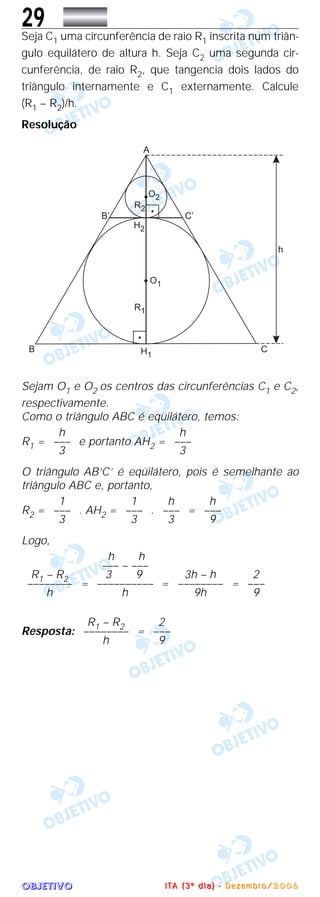 OOOOBBBBJJJJEEEETTTTIIIIVVVVOOOO
29Seja C1 uma circunferência de raio R1 inscrita num triân-
gulo equilátero de altura h. Seja C2 uma segunda cir-
cunferência, de raio R2, que tangencia dois lados do
triângulo internamente e C1 externamente. Calcule
(R1 – R2)/h.
Resolução
Sejam O1 e O2 os centros das circunferências C1 e C2,
respectivamente.
Como o triângulo ABC é eqüilátero, temos:
R1 = e portanto AH2 =
O triângulo AB’C’ é eqüilátero, pois é semelhante ao
triângulo ABC e, portanto,
R2 = . AH2 = . =
Logo,
= = =
Resposta: =
2
–––
9
R1 – R2
––––––––
h
2
–––
9
3h – h
––––––––
9h
h h
––– – –––
3 9
––––––––––
h
R1 – R2
––––––––
h
h
–––
9
h
–––
3
1
–––
3
1
–––
3
h
–––
3
h
–––
3
IIII TTTT AAAA (((( 3333 ºººº dddd iiii aaaa )))) ---- DDDD eeee zzzz eeee mmmm bbbb rrrr oooo //// 2222 0000 0000 6666
 