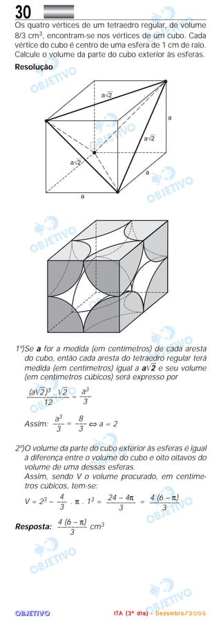 OOOOBBBBJJJJEEEETTTTIIIIVVVVOOOO
30Os quatro vértices de um tetraedro regular, de volume
8/3 cm3, encontram-se nos vértices de um cubo. Cada
vértice do cubo é centro de uma esfera de 1 cm de raio.
Calcule o volume da parte do cubo exterior às esferas.
Resolução
1º)Se a for a medida (em centímetros) de cada aresta
do cubo, então cada aresta do tetraedro regular terá
medida (em centímetros) igual a a͙ළළ2 e seu volume
(em centímetros cúbicos) será expresso por
=
Assim: = ⇔ a = 2
2º)O volume da parte do cubo exterior às esferas é igual
à diferença entre o volume do cubo e oito oitavos do
volume de uma dessas esferas.
Assim, sendo V o volume procurado, em centíme-
tros cúbicos, tem-se:
V = 23 – . π . 13 = =
Resposta: cm34 (6 – π)
––––––––
3
4 (6 – π)
––––––––
3
24 – 4π
––––––––
3
4
–––
3
8
–––
3
a3
–––
3
a3
–––
3
(a͙ළළ2)3 . ͙ළළ2
–––––––––––
12
IIII TTTT AAAA (((( 3333 ºººº dddd iiii aaaa )))) ---- DDDD eeee zzzz eeee mmmm bbbb rrrr oooo //// 2222 0000 0000 6666
 