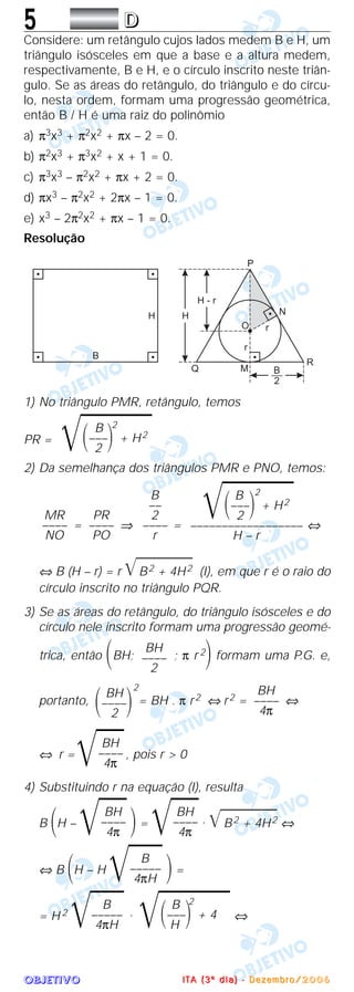 OOOOBBBBJJJJEEEETTTTIIIIVVVVOOOO
5 DDDD
Considere: um retângulo cujos lados medem B e H, um
triângulo isósceles em que a base e a altura medem,
respectivamente, B e H, e o círculo inscrito neste triân-
gulo. Se as áreas do retângulo, do triângulo e do círcu-
lo, nesta ordem, formam uma progressão geométrica,
então B / H é uma raiz do polinômio
a) π3x3 + π2x2 + πx – 2 = 0.
b) π2x3 + π3x2 + x + 1 = 0.
c) π3x3 – π2x2 + πx + 2 = 0.
d) πx3 – π2x2 + 2πx – 1 = 0.
e) x3 – 2π2x2 + πx – 1 = 0.
Resolução
1) No triângulo PMR, retângulo, temos
PR =
2) Da semelhança dos triângulos PMR e PNO, temos:
= ⇒ = ⇔
⇔ B (H – r) = r ͙ෆෆෆෆෆB2 + 4H2 (I), em que r é o raio do
círculo inscrito no triângulo PQR.
3) Se as áreas do retângulo, do triângulo isósceles e do
círculo nele inscrito formam uma progressão geomé-
trica, então ΂BH; ; π r 2
΃ formam uma P.G. e,
portanto,
2
= BH . π r2 ⇔ r2 = ⇔
⇔ r =
͙ෆෆ, pois r > 0
4) Substituindo r na equação (I), resulta
B ΂H –
͙ෆෆ΃=
͙ෆෆ. ͙ෆෆෆෆෆB2 + 4H2 ⇔
⇔ B ΂H – H
͙ෆෆෆ ΃=
= H 2
͙ෆෆෆ . ⇔
B 2
͙ෆෆෆෆ΂–––΃ + 4
H
B
–––––
4πH
B
–––––
4πH
BH
––––
4π
BH
––––
4π
BH
––––
4π
BH
––––
4π
BH
΂––––΃2
BH
––––
2
B 2
͙ෆෆෆෆ΂–––΃ + H2
2
––––––––––––––––––
H – r
B
––
2
––––
r
PR
––––
PO
MR
––––
NO
B 2
͙ෆෆෆෆ΂–––΃ + H2
2
IIII TTTT AAAA (((( 3333 ºººº dddd iiii aaaa )))) ---- DDDD eeee zzzz eeee mmmm bbbb rrrr oooo //// 2222 0000 0000 6666
 