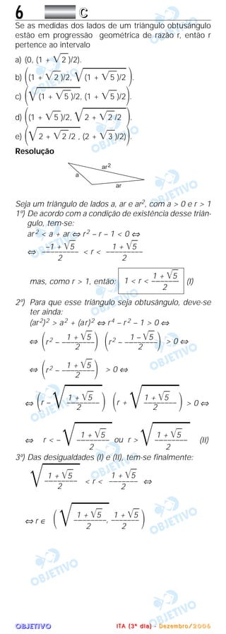OOOOBBBBJJJJEEEETTTTIIIIVVVVOOOO
6 CCCC
Se as medidas dos lados de um triângulo obtusângulo
estão em progressão geométrica de razão r, então r
pertence ao intervalo
a) (0, (1 + ͙ෆ2 )/2).
b) ΂(1 + ͙ෆ2 )/2, ͙ෆෆෆෆෆ(1 + ͙ෆ5 )/2 ΃.
c) ΂͙ෆෆෆෆෆ(1 + ͙ෆ5 )/2, (1 + ͙ෆ5 )/2΃.
d) ΂(1 + ͙ෆ5 )/2, ͙ෆෆෆෆෆ2 + ͙ෆ2 /2 ΃.
e) ΂͙ෆෆෆෆෆ2 + ͙ෆ2 /2 , (2 + ͙ෆ3 )/2)΃.
Resolução
Seja um triângulo de lados a, ar e ar2, com a > 0 e r > 1
1º) De acordo com a condição de existência desse triân-
gulo, tem-se:
ar 2 < a + ar ⇔ r2 – r – 1 < 0 ⇔
⇔ < r <
mas, como r > 1, então: (I)
2º) Para que esse triângulo seja obtusângulo, deve-se
ter ainda:
(ar2)2 > a2 + (ar)2 ⇔ r4 – r 2 – 1 > 0 ⇔
⇔ > 0 ⇔
⇔ > 0 ⇔
⇔ > 0 ⇔
⇔ (II)
3º) Das desigualdades (I) e (II), tem-se finalmente:
< r < ⇔
⇔ r ∈
1 + ͙ෆ5 1 + ͙ෆ5
΂͙ෆෆෆ–––––––––, ––––––– ΃2 2
1 + ͙ෆ5
––––––––
2
1 + ͙ෆ5
͙ෆෆෆ–––––––––
2
1 + ͙ෆ5 1 + ͙ෆ5
r < – ͙ෆෆෆ––––––––– ou r > ͙ෆෆෆ–––––––––
2 2
1 + ͙ෆ5
΂r + ͙ෆෆෆ––––––––– ΃2
1 + ͙ෆ5
΂r – ͙ෆෆෆ––––––––– ΃2
1 + ͙ෆ5
΂r2 – –––––––––΃2
1 – ͙ෆ5
΂r2 – –––––––––΃2
1 + ͙ෆ5
΂r2 – –––––––––΃2
1 + ͙ෆ5
1 < r < ––––––––
2
1 + ͙ෆ5
––––––––––
2
–1 + ͙ෆ5
––––––––––
2
IIII TTTT AAAA (((( 3333 ºººº dddd iiii aaaa )))) ---- DDDD eeee zzzz eeee mmmm bbbb rrrr oooo //// 2222 0000 0000 6666
 