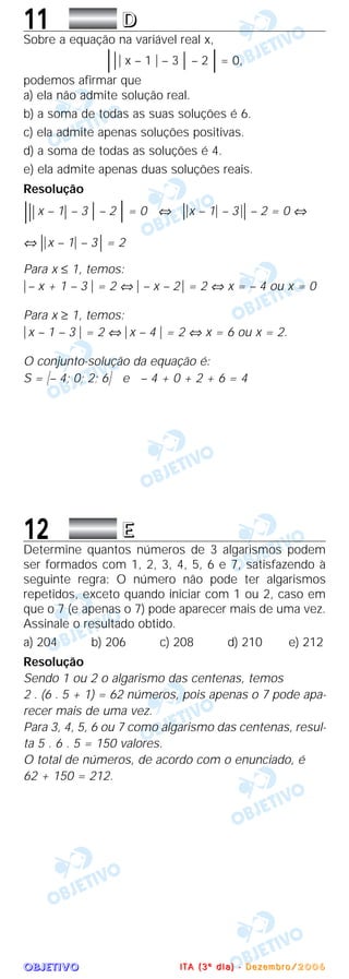OOOOBBBBJJJJEEEETTTTIIIIVVVVOOOO
11 DDDD
Sobre a equação na variável real x,
͉͉͉ x – 1 ͉ – 3 ͉ – 2 ͉ = 0,
podemos afirmar que
a) ela não admite solução real.
b) a soma de todas as suas soluções é 6.
c) ela admite apenas soluções positivas.
d) a soma de todas as soluções é 4.
e) ela admite apenas duas soluções reais.
Resolução
͉͉͉ x – 1͉ – 3 ͉ – 2 ͉ = 0 ⇔ ͉͉x – 1͉ – 3͉͉ – 2 = 0 ⇔
⇔ ͉͉x – 1͉ – 3͉ = 2
Para x ≤ 1, temos:
͉– x + 1 – 3 ͉ = 2 ⇔ ͉ – x – 2 ͉ = 2 ⇔ x = – 4 ou x = 0
Para x ≥ 1, temos:
͉x – 1 – 3 ͉ = 2 ⇔ ͉x – 4 ͉ = 2 ⇔ x = 6 ou x = 2.
O conjunto-solução da equação é:
S = Ά– 4; 0; 2; 6· e – 4 + 0 + 2 + 6 = 4
12 EEEE
Determine quantos números de 3 algarismos podem
ser formados com 1, 2, 3, 4, 5, 6 e 7, satisfazendo à
seguinte regra: O número não pode ter algarismos
repetidos, exceto quando iniciar com 1 ou 2, caso em
que o 7 (e apenas o 7) pode aparecer mais de uma vez.
Assinale o resultado obtido.
a) 204 b) 206 c) 208 d) 210 e) 212
Resolução
Sendo 1 ou 2 o algarismo das centenas, temos
2 . (6 . 5 + 1) = 62 números, pois apenas o 7 pode apa-
recer mais de uma vez.
Para 3, 4, 5, 6 ou 7 como algarismo das centenas, resul-
ta 5 . 6 . 5 = 150 valores.
O total de números, de acordo com o enunciado, é
62 + 150 = 212.
IIII TTTT AAAA (((( 3333 ºººº dddd iiii aaaa )))) ---- DDDD eeee zzzz eeee mmmm bbbb rrrr oooo //// 2222 0000 0000 6666
 