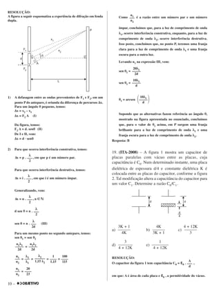 10 –
RESOLUÇÃO:
A figura a seguir esquematiza a experiência de difração em fenda
dupla.
1) A defasagem entre as ondas provenientes de F1 e F2, em um
ponto P do anteparo, é oriunda da diferença de percursos ∆∆x.
Para um ângulo θθ pequeno, temos:
∆∆x = x2 – x1
∆∆x = F2 A (I)
Da figura, temos:
F2 A = d. senθθ (II)
De I e II, vem:
∆∆x = d · senθθ
2) Para que ocorra interferência construtiva, temos:
∆x = p . , em que p é um número par.
Para que ocorra interferência destrutiva, temos:
∆x = i . , em que i é um número ímpar.
Generalizando, vem:
∆x = n . , n ∈∈ ‫ގ‬‫ގ‬
d sen θθ = n .
sen θθ = n . (III)
Para um mesmo ponto no segundo anteparo, temos:
sen θθ1 = sen θθ2
=
= = = =
=
Como é a razão entre um número par e um número
ímpar, concluímos que, para a luz de comprimento de onda
λλ1, ocorre interferência construtiva, enquanto, para a luz de
comprimento de onda λλ2, ocorre interferência destrutiva.
Isso posto, concluímos que, no ponto P, teremos uma franja
clara para a luz de comprimento de onda λλ1 e uma franja
escura para a outra luz.
Levando n1 na expressão III, vem:
sen θθ1 =
sen θθ1 =
θθ1 = arcsen
Supondo que as alternativas fazem referência ao ângulo θθ,
mostrado na figura apresentada no enunciado, concluímos
que, para o valor de θθ1 acima, em P surgem uma franja
brilhante para a luz de comprimento de onda λλ1 e uma
franja escura para a luz de comprimento de onda λλ2.
Resposta: B
19. (ITA-2008) – A figura 1 mostra um capacitor de
placas paralelas com vácuo entre as placas, cuja
capacitância é C0. Num determinado instante, uma placa
dielétrica de espessura d/4 e constante dielétrica K é
colocada entre as placas do capacitor, conforme a figura
2. Tal modificação altera a capacitância do capacitor para
um valor C1. Determine a razão C0/C1.
a) b) c)
d) e)
RESOLUÇÃO:
O capacitor da figura 1 tem capacitância C0 = εε0 . ,
em que: A é área de cada placa e εε0 , a permitividade do vácuo.
A
–––
d
3
–––––––
4 + 12K
1
––––––––
4 + 12K
3K + 1
––––––
4K
4K
––––––
3K + 1
4 + 12K
––––––
3
10λλ1
΂–––––΃d
10λλ1
–––––
d
20λλ1
–––––
2d
20
––––
23
n1
–––
n2
100
––––
115
1
––––
1,15
λλ2
––––––
1,15 λλ2
λλ2
–––
λλ1
n1
–––
n2
n2λλ2
–––––
2d
n1λλ1
–––––
2d
λλ
–––
2d
λλ
–––
2
λλ
–––
2
λλ
–––
2
λλ
–––
2
n1
–––
n2
 