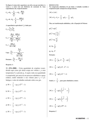 – 11
Na figura 2, temos dois capacitores em série, em que um deles é a
vácuo e o outro tem um dielétrico de constante K. Suas
capacitâncias são, respectivamente:
CA = εε0 . = εε0 .
CB = K . εε0 . =
A capacitância equivalente C1 é dada por:
C1 =
C1 =
C1 =
Logo, =
Portanto: =
Resposta: A
20. (ITA-2008) – Certa quantidade de oxigênio (consi-
derado aqui como gás ideal) ocupa um volume vi a uma
temperatura Ti e pressão pi. A seguir, toda essa quantidade
é comprimida, por meio de um processo adiabático e quase
estático, tendo reduzido o seu volume para vf = vi/2.
Indique o valor do trabalho realizado sobre esse gás.
a) W = (pivi) (20,7 – 1)
b) W = (pivi) (20,7 – 1)
c) W = (pivi) (20,4 – 1)
d) W = (pivi) (21,7 – 1)
e) W = (pivi) (21,4 – 1)
RESOLUÇÃO:
Na compressão adiabática do gás ideal, o trabalho recebido é
responsável pela variação da energia interna.
͉͉ W ͉͉ = ͉͉ ∆U ͉͉
͉͉ W ͉͉ = Uf – Ui = pfVf – piVi
Mas, na transformação adiabática, vale a Equação de Poisson:
piVi
γγ
= pfVf
γγ
piVi
γγ
= pf
γγ
piVi
γγ
= pf
pi = pf
pf = pi . 2γγ
Portanto:
͉͉ W ͉͉ =
΂pi . 2γγ – piVi΃
͉͉ W ͉͉ = (piVi) (2γγ . 2–1 – 1)
͉͉ W ͉͉ = (piVi) (2γγ – 1 – 1)
Sendo γγ = , para gases diatômicos, temos:
͉͉ W ͉͉ = (piVi)
΂2 – 1
΃
͉͉ W ͉͉ = (piVi)
΂2 – 1
΃
͉͉ W ͉͉ = (piVi) (20,4 – 1)
Resposta: C
5
–––
2
5
–––
2
2
––
5
5
–––
2
7
–– – 1
5
7
–––
5
5
–––
2
5
–––
2
5
–––
2
Vi
–––
2
1
–––
2
γγ
Vi
γγ
–––
2γγ
Vi
΂–––
΃2
3K + 1
–––––––
4K
C0
––––
C1
εε0A
–––––
d
––––––––––––
4Kεε0A
–––––––––
d(1 + 3K)
C0
––––
C1
4Kεε0A
–––––––––
d(1 + 3K)
4εε0A 4Kεε0A
–––––– . ––––––
3d d
––––––––––––––––
4εε0A 4Kεε0A
–––––– + –––––––
3d d
CA . CB
–––––––
CA + CB
4Kεε0A
–––––––
d
A
––––
d
––
4
4εε0A
–––––
3d
A
–––––
3d
––––
4 5
–––
2
5
–––
2
5
–––
2
3
–––
2
5
–––
2
5
–––
2
3
–––
2
 