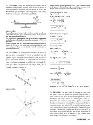 – 13
22. (ITA-2008) – Num dos pratos de uma balança que se
encontra em equilíbrio estático, uma mosca de massa m
está em repouso no fundo de um frasco de massa M.
Mostrar em que condições a mosca poderá voar dentro
do frasco sem que o equilíbrio seja afetado.
RESOLUÇÃO:
Como a força que a balança indica é a força vertical que o frasco
aplica sobre ela, para que a sua indicação não se altere, a mosca
não pode ter aceleração vertical.
Isso significa que a mosca pode voar de forma que a componente
vertical de sua velocidade se mantenha constante (subindo ou
descendo).
É de se ressaltar que, se a mosca partir do repouso do fundo do
frasco, ela deverá ter uma aceleração vertical para iniciar o seu
vôo e, enquanto durar essa aceleração vertical, a indicação da
balança irá alterar-se.
23. (ITA-2008) – A figura mostra uma bola de massa m
que cai com velocidade
→
V1 sobre a superfície de um
suporte rígido, inclinada de um ângulo θ em relação ao
plano horizontal. Sendo e o coeficiente de restituição
para esse impacto, calcule o módulo da velocidade
→
V2
com que a bola é ricocheteada, em função de V1, θ e e.
Calcule também o ângulo α.
RESOLUÇÃO:
Vamos admitir que não haja atrito entre a bola e o plano, de tal
modo que, na colisão, a força seja perpendicular ao plano e, na
direção paralela ao plano, a velocidade não se altere.
Na direção normal ao plano:
Vap = V1 cos θθ
Vaf = V2 cos (90° – αα) = V2 sen αα
e = =
(1)
Na direção paralela ao plano:
V1 sen θθ = V2 cos αα
(2)
De (1) e (2), resulta:
sen2αα + cos2αα = 1
+ = 1
V2
2
= V1
2
(e2 cos2θθ + sen2θθ)
Fazendo-se , vem:
tgαα = .
Respostas: V2 = V1 ͙ෆෆෆෆෆෆෆෆe2 cos2 θθ + sen2 θθ e αα = arc tg [e cotgθθ]
24. (ITA-2008) Um apreciador de música ao vivo vai a
um teatro, que não dispõe de amplificação eletrônica,
para assistir a um show de seu artista predileto. Sendo
detalhista, ele toma todas as informações sobre as
dimensões do auditório, cujo teto é plano e nivelado.
Estudos comparativos em auditórios indicam preferência
para aqueles em que seja de 30 ms a diferença de tempo
entre o som direto e aquele que primeiro chega após uma
reflexão. Portanto, ele conclui que deve se sentar a 20 m
do artista, na posição indicada na figura. Admitindo a
velocidade do som no ar de 340 m/s, a que altura h deve
estar o teto com relação a sua cabeça?
αα = arc tg [e cotgθθ]
tgαα = e cotgθθ
e V1 cos θθ
––––––––––
V2
V2
––––––––––
V1 sen θθ
(1)
–––
(2)
V2 = V1 ͙ෆෆෆෆෆෆෆෆe2 cos2 θθ + sen2 θθ
e2 V1
2
cos2 θθ
–––––––––––
V2
2
V1
2
sen2 θθ
––––––––––
V2
2
V1 sen θθ
cos αα = –––––––––
V2
e V1 cos θθ
sen αα = –––––––––
V2
Vaf
––––
Vap
V2 sen αα
––––––––
V1 cos θθ
 