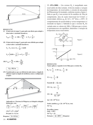 14 –
RESOLUÇÃO
(I) O intervalo de tempo T1 gasto pelo som direto para atingir o
observador é calculado fazendo-se:
Vsom = ⇒⇒ 340 = ⇒⇒ T1 = s
(II) O intervalo de tempo T2 gasto pelo som refletido para atingir
o observador é calculado fazendo-se:
T2 – T1 = ∆∆t ⇒⇒ T2 – = 0,030
T2 = ΂0,030 + ΃s ⇒⇒ T2 = s
(III) Vsom = ⇒⇒ 340 =
(IV) Considerando-se que, na reflexão da onda sonora, o ângulo de
reflexão é igual ao ângulo de incidência, temos a configuração
a seguir:
Aplicando-se o Teorema de Pitágoras ao triângulo retângulo
hachurado, vem:
2
= h2
+
2
⇒⇒
2
= h2
+
2
(15,1)
2
= h
2
+ (10,0)
2
Do qual: h ≅ 11,3 m
Resposta:
25. (ITA-2008) – Um resistor Rx é mergulhado num
reservatório de óleo isolante. A fim de estudar a variação
da temperatura do reservatório, o circuito de uma ponte
de Wheaststone foi montado, conforme mostra a figura 1.
Sabe-se que Rx é um resistor de fio metálico de 10m de
comprimento, área da seção transversal de 0,1mm2
, e
resistividade elétrica ρ0 de 2,0 x 10
–8
Ω.m, a 20°C. O
comportamento da resistividade ρ versus temperatura t é
mostrado na figura 2. Sabendo-se que o resistor Rx foi
variado entre os valores de 10Ω e 12Ω para que o circui-
to permanecesse em equilíbrio, determine a variação da
temperatura nesse reservatório.
RESOLUÇÃO:
Vamos aplicar a segunda Lei de Ohm para o resistor Rx:
Rx = ρρ ⇒⇒ 10 = ρρ1 . ቢቢ
12 = ρρ2 . ባባ
Fazendo ባባ – ቢቢ, vem:
2,0 = (ρρ2 – ρρ1) .
2,0 = ∆ρρ .
∆ρρ = 2,0 . 10–8 ΩΩ. m
Sendo, também, ρρ0 = 2,0 . 10–8 ΩΩ. m, vem:
∆ρρ = ρρ0
Do gráfico, temos:
0,4ρρ0 →→ 80°C
∆ρρ = ρρ0 →→ ∆t
Portanto: (Resposta)∆t = 200°C
10
–––––––––
0,1 . 10–6
L
–––
A
L
–––
A
L
–––
A
L
–––
A
h ≅ 11,3 m
D2
΂–––΃2
D1
΂–––΃2
30,2
΂––––΃2
20,0
΂––––΃2
1,51
–––––
17
1
–––
17
1
–––
17
D2 = 30,2 m
D2
–––
T2
D2
–––––
1,51
–––––
17
D1
––––
T1
20,0
–––––
T1
1
–––
17
 