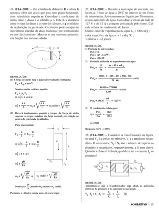 – 15
26. (ITA-2008) – Um cilindro de diâmetro D e altura h
repousa sobre um disco que gira num plano horizontal,
com velocidade angular ωω. Considere o coeficiente de
atrito entre o disco e o cilindro µ > D/h, L a distância
entre o eixo do disco e o eixo do cilindro, e g o módulo
da aceleração da gravidade. O cilindro pode escapar do
movimento circular de duas maneiras: por tombamento
ou por deslisamento. Mostrar o que ocorrerá primeiro,
em função das variáveis dadas.
RESOLUÇÃO:
(1) A força de atrito fará o papel de resultante centrípeta:
Fat = Fcp = mωω2 L
Sendo o atrito estático, resulta:
Fat ≤ µe Fn
m ωω2
1 L ≤ µ m g
ωω2
1 ≤ ⇒⇒ ωω1 ≤
͙ළළ⇒⇒ ωω1(máx) =
͙ළළ
(2) Haverá tombamento quando o torque da força de atrito
superar o torque máximo da força normal, em relação ao
centro de gravidade do cilindro.
Para não tombar:
Fat . ≤ FN .
m ωω2
2
L . ≤ m g
ωω2
2
L h ≤ g D
ωω2
2
≤
ωω2 ≤
͙ළළ⇒⇒
Sendo µ > , resulta ωω1 (máx) > ωω2 (máx).
Portanto, o cilindro tomba antes de escorregar.
27. (ITA-2008) – Durante a realização de um teste, co-
locou-se 1 litro de água a 20°C no interior de um forno
de microondas. Após permanecer ligado por 20 minutos,
restou meio litro de água. Considere a tensão da rede de
127 V e de 12 A a corrente consumida pelo forno. Cal-
cule o fator de rendimento do forno.
Dados: calor de vaporização da água Lv = 540 cal/g ;
calor específico da água c = 1 cal/g °C ;
1 caloria = 4,2 joules
RESOLUÇÃO:
1) Potência do microondas:
Pot = Ui
Pot = 127 . 12 (W)
Pot = 1524 W
2) Potência utilizada no aquecimento da água:
Potu = =
Potu = (cal/s)
Potu = (cal/s)
Potu ≅≅ 291,67 = 1225W
3) O rendimento é dado por:
ηη = =
ηη = 0,80
Resposta: ηη (%) = 80%
28. (ITA-2008) – Considere o transformador da figura,
no qual Vp é a tensão no primário, Vs é a tensão no secun-
dário, R um resistor, N1 e N2 são o número de espiras no
primário e secundário, respectivamente, e S uma chave.
Quando a chave é fechada, qual deve ser a corrente Ip no
primário?
RESOLUÇÃO:
Admitindo-se que o transformador seja ideal, as potências
elétricas do primário e do secundário são iguais.
Vp . Ip = Vs . Is ⇒⇒ = ቢቢ
Vp
–––
Vs
Is
–––
Ip
Potu
–––––
Pot
1225
–––––
1524
cal
–––
s
80000 + 270000
––––––––––––––––
1200
1000 . 1 . (100 – 20) + 500 . 540
–––––––––––––––––––––––––––
20 . 60
Q
–––
∆t
m c ∆θθ + mLV
––––––––––––––
∆t
D
––
h
gD
––––
Lh
gD
ωω2 (máx) =
͙ළළළ––––
Lh
gD
––––
Lh
h
––
2
D
––
2
h
––
2
D
––
2
µ g
––––
L
µ g
––––
L
µ g
––––
L
 