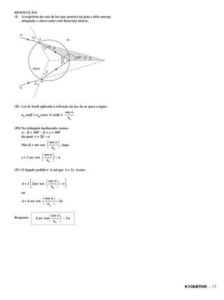 – 17
RESOLUÇÃO:
(I) A trajetória do raio de luz que penetra na gota e dela emerge
atingindo o observador está ilustrada abaixo.
(II) Lei de Snell aplicada à refração da luz do ar para a água:
na senββ = narsenαα ⇒⇒ senββ =
(III) No triângulo hachurado, temos:
αα – ββ + 180° – ββ + γγ = 180°
da qual: γγ = 2ββ – αα
Mas ββ = arc sen , logo:
γγ = 2 arc sen – αα
(IV) O ângulo pedido é ∆, tal que ∆ = 2γγ. Assim:
∆ = 2 ΄2arc sen – αα΅
ou
∆ = 4 arc sen – 2αα
Resposta:
sen αα
4 arc sen΂–––––΃ – 2αα
na
sen αα
΂–––––΃na
sen αα
΂–––––΃na
sen αα
΂–––––΃na
sen αα
΂–––––΃na
sen αα
–––––
na
 