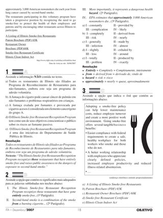 OBJETIVOITA – Dezembro/2007 18
approximately 3,000 American nonsmokers die each year from
lung cancer caused by second-hand smoke.
The restaurants participating in this voluntary program have
taken a progressive position by recognizing the need to go
smoke-free to protect the health of their employees and
patrons and by encouraging other restaurants across Illinois to
participate.
A Listing of Illinois Smoke-free Restaurants
Patron Brochure (PDF) 65K
Restaurant Owner
Brochure (PDF)68K
Smoke-free Restaurant Certificate
Illinois Clean Indoor Act
http://www.idph.state.il.us/tobacco/ilsmkfree.htm
Data da visita ao site: 26/06/2007
1		 	
Assinale a informação NÃO contida no texto.
a)	Todos os restaurantes de Illinois são filiados ao
Programa de Reconhecimento de Restaurantes para
não-fumantes, embora este seja um programa de
adesão voluntária.
b)	A fumaça do cigarro pode causar câncer de pulmão em
não-fumantes e problemas respiratórios em crianças.
c)	A fumaça exalada por fumantes e provocada por
cigarrosacesoséconsideradaumelementocancerígeno
do grupo A.
d)	O Illinois Smoke-free Restaurant Recognition Program
tem como um de seus objetivos conscientizar o público
sobre os riscos ao fumante passivo.
e) OIllinoisSmoke-freeRestaurantRecognitionProgram
é uma das iniciativas do Departamento de Saúde
Pública de Illinois.
Resolução
TodososrestaurantesdeIllinoissãofiliadosaoPrograma
de Reconhecimento de Restaurantes para não-fumantes,
embora este seja um programa de adesão voluntária.
Notexto:“TheIllinoisSmoke-freeRestaurantRecognition
Program recognizes those restaurants that have entirely
smoke-free and raises public awareness to the dangers of
exposure to second-hand smoke.”
2		 	
Assinaleaopçãoquecontémossignificadosmaisadequados
para as palavras sublinhadas nos trechos abaixo:
I.	The Illinois Smoke-free Restaurant Recognition
Program recognizes those restaurants that have gone
entirely smoke-free...(1o Parágrafo).
II.	Second-hand smoke is a combination of the smoke
from a burning cigarette... (2o Parágrafo).
III.	More importantly, it represents a dangerous health
hazard. (2o Parágrafo).	
IV.	EPA estimates that approximately 3.000 American
nonsmokers die...(3a Parágrafo).
a) I - constantly 			 II - provided by	
	 III - complication		 IV - likely		
b)	 I - completely	 		 II - derived from
	 III - risk 					 IV - nearly
c) I - generally 				 II - made by
	 III - infection 			 IV - almost
d) I - slightly 				 II - exhaled by
	 III - loss 					 IV - around
e) I - totally 					 II - produced by
	 III - problem 			 IV - exactly
Resolução
l 	Entirely = Completely = Completamente, inteiramente
l 	 from = derived from = derivado de, vindo de
l hazard = risk = risco
l approximately = nearly = quase, aproximadamente
3		 	
Assinale a opção que indica o link que contém as
informações abaixo.
Adopting a smoke-free policy
can help lower maintenance
costs, reduce employee turnover
and create a more positive work
environment. Going smoke-free
offers several tangible	business
benefits:
• Easier compliance with federal
requirements to create a safe,
healthy workplace for both
workers who smoke and those
who do not.
• A better working relationship
with employees who appreciate
clearly defined policies,
increased employee productivity and reduced
illness-related absenteeism.
• …
(endereço eletrônico omitido propositadamente)
a)	 A Listing of Illinois Smoke-freeRestaurants
b)	Patron Brochure (PDF) 65K
c)	Restaurant Owner Brochure (PDF) 68K
d)	Smoke-free Restaurant Certificate
e) Illinois Clean Indoor Act
 