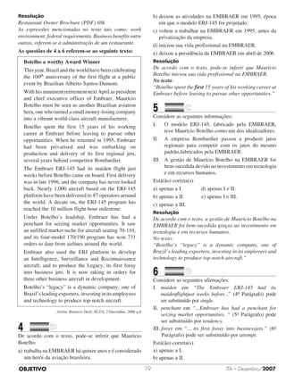 OBJETIVO ITA – Dezembro/200719
Resolução
Restaurant Owner Brochure (PDF) 68k
As expressões mencionadas no texto tais como: work
environment, federal requirements, Business benefits entre
outras, referem-se à administração de um restaurante.
As questões de 4 a 6 referem-se ao seguinte texto:
Botelho a worthy Award Winner
	This year, Brazil and the world have been celebrating
the 100th anniversary of the first flight at a public
event by Brazilian Alberto Santos-Dumont.
With his imminent retirement next April as president
and chief executive officer of Embraer, Maurício
Botelho must be seen as another Brazilian aviation
hera, one who turned a small money-losing company
into a vibrant world-class aircraft manufacturer.
Botelho spent the first 15 years of his working
career at Embraer before leaving to pursue other
opportunities. When he returned in 1995, Embraer
had been privatised and was embarking on
production and delivery of its first regional jets,
several years behind competitor Bombardier.
The Embraer ERJ-145 had its maiden flight just
weeks before Botelho came on board. First delivery
was in late 1996, and the company has never looked
back. Nearly 1,000 aircraft based on the ERJ-145
platform have been delivered to 87 operators around
the world. A decate on, the ERJ-145 program has
reached the 10 million flight-hour milestone.
Under Botelho’s leadship, Embraer has had a
penchant for seizing market opportunities. It saw
an unfilled market niche for aircraft seating 70-110,
and its four-model 170/190 program has won 731
orders to date from airlines around the world.
Embraer also used the ERJ platform to develop
an Intelligence, Surveillance and Reconnaissance
aircraft, and to produce the Legacy, its first foray
into business jets. It is now raking in orders for
three other business aircraft in development.
Botelho’s “legacy” is a dynamic company, one of
Brazil’s leading exporters, investing in its employees
and technology to produce top-notch aircraft.
Airline Business Daily ALTA, 2 December, 2006 p.6
4		 	
De acordo com o texto, pode-se inferir que Maurício
Botelho
a)	trabalha na EMBRAER há quinze anos e é considerado
um herói da aviação brasileira.
b)	deixou as atividades na EMBRAER em 1995, época
em que o modelo ERJ-145 foi projetado.
c)	voltou a trabalhar na EMBRAER em 1995, antes da
privatização da empresa.
d)	iniciou sua vida profissional na EMBRAER.
e)	deixou a presidência da EMBRAER em abril de 2006
Resolução
De acordo com o texto, pode-se inferir que Maurício
Botelho iniciou sua vida profissional na EMBRAER.
No texto:
“Botelho spent the first 15 years of his working career at
Embraer before leaving to pursue other opportunities.”
5		 	
Considere as seguintes informações:
I.	 O modelo ERJ-145, fabricado pela EMBRAER,
teve Maurício Botelho como um dos ideali­za­dores.
II.	 A empresa Bombardier passou a produzir jatos
regionais para competir com os jatos do mesmo
padrão,fabricados pela EMBRAER.
III.	 A gestão de Maurício Botelho na EMBRAER foi
bem-sucedida devido ao investimento em tecnologia
e em recursos humanos.
Está(ão) correta(s)
a)	apenas a I.				 d) apenas I e II.
b)	apenas a II. 			 e) apenas I e III.
c)	apenas a III.
Resolução
De acordo com o texto, a gestão de Maurício Botelho na
EMBRAER foi bem-sucedida graças ao investimento em
tecnologia e em recursos humanos.
No texto:
“Botelho’s “legacy” is a dynamic company, one of
Brazil’s leading exporters, investing in its employees and
technology to produce top-notch aircraft.”
6		 	
Considere as seguintes afirmações:
I. maiden em “The Embraer ERJ-145 had its
maidenflightjust weeks before...” (4o Parágrafo) pode
ser substituído por single.
II. penchant em “...Embraer has had a penchant for
seizing market opportunities. “ (5o Parágrafo) pode
ser substituído por tendency.
III. foray em “... its first foray into businessjets.” (6o
Parágrafo) pode ser substituído por attempt.
Está(ão) correta(s)
a)	apenas a I.
b)	apenas a II.
 