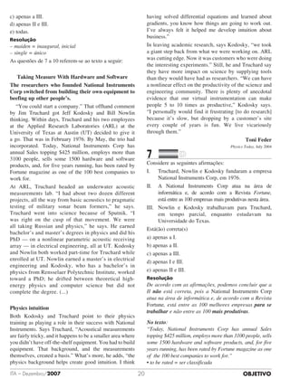 OBJETIVOITA – Dezembro/2007 20
c)	apenas a III.
d)	apenas II e III.
e)	todas.
Resolução
– maiden = inaugural, inicial
– single = único
As questões de 7 a 10 referem-se ao texto a seguir:
Taking Measure With Hardware and Software
The researchers who founded National Instruments
Corp switched from building their own equipment to
beefing up other people’s.
	 “You could start a company.” That offhand comment
by Jim Truchard got Jeff Kodosky and Bill Nowlin
thinking. Within days, Truchard and his two employees
at the Applied Research Laboratories (ARL) at the
University of Texas at Austin (UT) decided to give it
a go. That was in February 1976. By May, the trio had
incorporated. Today, National Instruments Corp has
annual Sales topping $425 million, employs more than
3100 people, sells some 1500 hardware and software
products, and, for five years running, has been rated by
Fortune magazine as one of the 100 best companies to
work for.
At ARL, Truchard headed an underwater acoustic
measurements lab. “I had about two dozen different
projects, all the way from basic acoustics to pragmatic
testing of military sonar beam formers,” he says.
Truchard went into science because of Sputnik. “I
was right on the cusp of that movement. We were
all taking Russian and physics,” he says. He earned
bachelor’s and master’s degrees in physics and did his
PhD — on a nonlinear parametric acoustic receiving
array — in electrical engineering, all at UT. Kodosky
and Nowlin both worked part-time for Truchard while
enrolled at UT. Nowlin earned a master’s in electrical
engineering and Kodosky, who has a bachelor’s in
physics from Rensselaer Polytechnic Institute, worked
toward a PhD; he drifted between theoretical high-
energy physics and computer science but did not
complete the degree. (...)
Physics intuition
Both Kodosky and Truchard point to their physics
training as playing a role in their success with National
Instruments. Says Truchard, “Acoustical measurements
are fairly tricky, and it happens to be a smaller area where
you didn’t have off-the-shelf equipment. You had to build
equipment. That background, and the measurements
themselves, created a basis.” What’s more, he adds, “the
physics background helps create good intuition. I think
having solved differential equations and learned about
gradients, you know how things are going to work out.
I’ve always felt it helped me develop intuition about
business.”
In leaving academic research, says Kodosky, “we took
a giant step back from what we were working on. ARL
was cutting edge. Now it was customers who were doing
the interesting experiments.” Still, he and Truchard say
they have more impact on science by supplying tools
than they would have had as researchers. “We can have
a nonlinear effect on the productivity of the science and
engineering community. There is plenty of anecdotal
evidence that our virtual instrumentation can make
people 5 to 10 times as productive,” Kodosky says.
“I personally would find it frustrating [to do research]
because it’s slow, but dropping by a customer’s site
every couple of years is fun. We live vicariously
through them.”
Toni Feder
Physics Today, July 2004
7		 	
Considere as seguintes afirmações:
I.	 Truchard, Nowlin e Kodosky fundaram a empresa
National Instruments Corp, em 1976.
II.	 A National Instruments Corp atua na área de
informática e, de acordo com a Revista Fortune,
está entre as 100 empresas mais produtivas nesta área.
III.	 Nowlin e Kodosky trabalhavam para Truchard,
em tempo parcial, enquanto estudavam na
Universidade do Texas.
Está(ão) correta(s)
a)	apenas a I.
b)	apenas a II.
c)	apenas a III.
d)	apenas I e III.
e)	apenas II e III.
Resolução
De acordo com as afirmações, podemos concluir que a
II não está correta, pois a National Instruments Corp
atua na área de informática e, de acordo com a Revista
Fortune, está entre as 100 melhores empresas para se
trabalhar e não entre as 100 mais produtivas.
No texto:
“Today, National Instruments Corp has annual Sales
topping $425 million, employs more than 3100 people, sells
some 1500 hardware and software products, and, for five
years running, has been rated by Fortune magazine as one
of the 100 best companies to work for.”
• to be rated = ser classificada
 