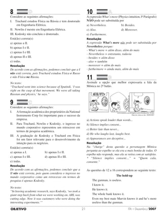 OBJETIVO ITA – Dezembro/200721
8		 	
Considere as seguintes afirmações:
I. Truchard estudou Física na Rússia e tem doutorado
em Engenharia Elétrica.
II. Nowlin é mestre em Engenharia Elétrica.
III. Kodosky não concluiu o doutorado.
Está(ão) correta(s)
a)	apenas a II.
b)	apenas I e II.
c)	apenas I e III.
d)	apenas II e III.
e)	todas.
Resolução
De acordo com as afirmações, podemos concluir que a I
não está correta, pois Truchard estudou Física e Russo
e não Física na Rússia.
No texto:
“Truchard went into science because of Sputinik. ‘I was
right on the cusp of that movement. We were all taking
Russian and physics,’ he says.”
9		 	
Considere as seguintes afirmações:
I.	 A formação académica dos proprietários da National
Instruments Corp foi importante para o sucesso da
empresa.
II.	 Para Truchard, Nowlin e Kodosky, o ingresso no
mundo corporativo representou um retrocesso em
termos de pesquisa académica.
III.	 A graduação de Kodosky e Truchard em Física
foi um fator relevante para o desenvolvimento da
intuição para os negócios.
Está(ão) correta(s)
a)	apenas a I.						 b)	apenas I e II.
c)	apenas I e III.				 d)	apenas II e III.
e)	todas.
Resolução
De acordo com as afirmações, podemos concluir que a
II não está correta, pois quem considera o ingresso no
mundo corporativo como um retrocesso em termos de
pesquisa é apenas Kodosky.
No texto:
“In leaving academic research, says Kodosky, ‘we took a
giant step back from what we were working on. ARL was
cutting edge. Now it was customers who were doing the
interesting experiments.’”
10		 	
A expressão What’s more (Physics intuition, lo Parágrafo)
NÃO pode ser substituída por
a)	Nevertheless.					 b)	Besides.
c)	Also.								 d)	Moreover.
e)	Furthermore.
Resolução
A expressão What’s more não pode ser substituída por
Nevertheless porque:
- What’s more = além disso, além do mais
- Nevertheless = entretanto, todavia
- besides = além disso
- also = também
- moreover = além do mais
- furthermore = ainda mais, além do mais
11		 	
Assinale a opção que melhor expressaria a fala da
Mônica no 2o balão.
www.monica.com.br/ingles/comics/tirinhas/tira 18.htm
Data da visita ao site: 20/09/2007
a) Actions speak louder than words...
b) Silence implies consent...
c) Better late than never...
d) He who laughs last, laughs best.
e) Appearances are deceptive...
Resolução
Na “charge” desta questão a personagem Mônica
pergunta ao espelho se ela era a mais bonita de todas. O
espelho não responde, mas ela se retira com ar satisfeito.
* “Silence implies consent…” = “Quem cala,
consente.”
As questões de 12 a 16 correspondem ao seguinte texto:
The hold-up
The gunman, is useless.
I know it.
He knows it.
The whole bank knows it.
Even my best mate Marvin knows it and he’s more
useless than the gunman.
 
