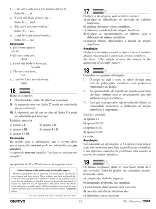 OBJETIVO ITA – Dezembro/200723
b)	 ... the car’s only got a few minutes left on it.
	 (linha 9)........ is
c)	 ‘I wish this bloke’d hurry up,’...
	 (linha 11)..... had
d)	 ‘The car’s not even worth it.’
	 (linha 16)...... has
e)	 ... and he’s just turned twenty,...
	 (linha 30)...... has
Resolução
a) He’s more useless
	 (he is)
b) He car’s only got...
	 (has)
c) I wish this bloke’d hurry up...
	 (would)
d) The car’s not even...
	 (is)
e) ... and he’s just turned twenty.
	 (has)
16		 	
Dadas as asserções:
I. 	 O termo bloke (linha 11) refere-se a gunman.
II.	 A expressão tune out (linha 27) pode ser substituída
por pay attention.
III. A expressão cut off, em cut him off (linha 33), pode
ser substituída por interrupt.
Está(ão) correta(s)
a)	apenas a I.					 b)	apenas a II.
c)	apenas a III.				 d)	apenas I e II.
e)	apenas I e III.
Resolução
De acordo com as afirmações, não é correto dizer
que a expressão tune out pode ser substituída por pay
attention.
A expressão tune out significa “desligar-se, não prestar
atenção”.
As questões de 17 a 20 referem-se ao seguinte texto:
Ethical abuses in the authorship of scientific papers
	 Problems regarding the order of authorship of scientific papers have become
more frequent and more abusive. These problems may have heightened due
to the ever increasing pressure to “publish or perish” in the academic world,
given that the publication of scientific articles has become the benchmark of
success in a field with few job opportunities. This article reviews the abuses
in the authorship of scientific papers. Different examples are given of the most
common problems and recommendations are provided for authors and journal
editors.
Rev. Bras. Entomol. Vol. 51 no. 1 São Paulo, Jan./Mar. 2007
17		 	
O objetivo do artigo ao qual se refere o texto é
a)	divulgar as dificuldades no mercado de trabalho
acadêmico.
b)	publicar diferentes textos científicos.
c)	estimular a publicação de artigos científicos.
d)	divulgar as recomendações de editores para a
elaboração de artigos científicos.
e)	analisar abusos relacionados à autoria de artigos
científicos.
Resolução
O objetivo do artigo ao qual se refere o texto é analisar
abusos relacionados à autoria de artigos científicos.
No texto: “This article reviews the abuses in the
authorship of scientific papers”.
18		 	
Considere as seguintes afirmações:
I.	 O artigo ao qual o texto se refere divulga uma
lista de publicações científicas com problemas
relacionados ao plágio.
II.	 As oportunidades de trabalho no mundo académico
são mais restritas para os pesquisadores que não
publicam artigos científicos.
III.	 Para que o pesquisador seja reconhecido diante da
comunidade académica, a publicação de artigos
científicos é importante.
Está(ão) correta(s)
a)	apenas a I.
b)	apenas II e III.
c)	apenas I e II.
d)	apenas I e III.
e)	todas.
Resolução
Considerando as afirmações, a I está incorreta pois o
texto não menciona uma lista de publicações científicas
e sim diferentes exemplos de problemas relacionados à
autoria de artigos científicos.
19		 	
Os termos heightened (linha 2), benchmark (linha 4) e
are provided (linha 6) podem ser traduzidos, respec­
tivamente, como:
a)	complicado, símbolo, sugerem
b)	aumentado, problema, são sugeridas
c)	solucionado, determinante, têm mostrado
d)	crescido, referência, são fornecidas
e)	diminuído, causa, mostram
 