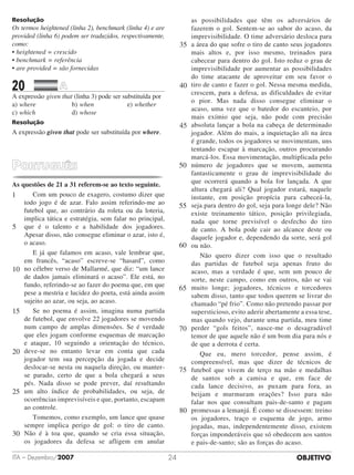 OBJETIVOITA – Dezembro/2007 24
Resolução
Os termos heightened (linha 2), benchmark (linha 4) e are
provided (linha 6) podem ser traduzidos, respectivamente,
como:
• heightened = crescido
• benchmark = referência
• are provided = são fornecidas
20		 	
A expressão given that (linha 3) pode ser substituída por
a)	where					 b)	when					 e)	whether
c)	which					 d)	whose
Resolução
A expressão given that pode ser substituída por where.
As questões de 21 a 31 referem-se ao texto seguinte.
Com um pouco de exagero, costumo dizer que
todo jogo é de azar. Falo assim referindo-me ao
futebol que, ao contrário da roleta ou da loteria,
implica tática e estratégia, sem falar no principal,
que é o talento e a habilidade dos jogadores.
Apesar disso, não consegue eliminar o azar, isto é,
o acaso.
E já que falamos em acaso, vale lembrar que,
em francês, “acaso” escreve-se “hasard”, como
no célebre verso de Mallarmé, que diz: “um lance
de dados jamais eliminará o acaso”. Ele está, no
fundo, referindo-se ao fazer do poema que, em que
pese a mestria e lucidez do poeta, está ainda assim
sujeito ao azar, ou seja, ao acaso.
Se no poema é assim, imagina numa partida
de futebol, que envolve 22 jogadores se movendo
num campo de amplas dimensões. Se é verdade
que eles jogam conforme esquemas de marcação
e ataque, 10 seguindo a orientação do técnico,
deve-se no entanto levar em conta que cada
jogador tem sua percepção da jogada e decide
deslocar-se nesta ou naquela direção, ou manter-
se parado, certo de que a bola chegará a seus
pés. Nada disso se pode prever, daí resultando
um alto índice de probabilidades, ou seja, de
ocorrências imprevisíveis e que, portanto, escapam
ao controle.
Tomemos, como exemplo, um lance que quase
sempre implica perigo de gol: o tiro de canto.
Não é à toa que, quando se cria essa situação,
os jogadores da defesa se afligem em anular
as possibilidades que têm os adversários de
fazerem o gol. Sentem-se ao sabor do acaso, da
imprevisibilidade. O time adversário desloca para
a área do que sofre o tiro de canto seus jogadores
mais altos e, por isso mesmo, treinados para
cabecear para dentro do gol. Isto reduz o grau de
imprevisibilidade por aumentar as possibilidades
do time atacante de aproveitar em seu favor o
tiro de canto e fazer o gol. Nessa mesma medida,
crescem, para a defesa, as dificuldades de evitar
o pior. Mas nada disso consegue eliminar o
acaso, uma vez que o batedor do escanteio, por
mais exímio que seja, não pode com precisão
absoluta lançar a bola na cabeça de determinado
jogador. Além do mais, a inquietação ali na área
é grande, todos os jogadores se movimentam, uns
tentando escapar à marcação, outros procurando
marcá-los. Essa movimentação, multiplicada pelo
número de jogadores que se movem, aumenta
fantasticamente o grau de imprevisibilidade do
que ocorrerá quando a bola for lançada. A que
altura chegará ali? Qual jogador estará, naquele
instante, em posição propícia para cabeceá-la,
seja para dentro do gol, seja para longe dele? Não
existe treinamento tático, posição privilegiada,
nada que torne previsível o desfecho do tiro
de canto. A bola pode cair ao alcance deste ou
daquele jogador e, dependendo da sorte, será gol
ou não.
Não quero dizer com isso que o resultado
das partidas de futebol seja apenas fruto do
acaso, mas a verdade é que, sem um pouco de
sorte, neste campo, como em outros, não se vai
muito longe; jogadores, técnicos e torcedores
sabem disso, tanto que todos querem se livrar do
chamado “pé frio”. Como não pretendo passar por
supersticioso, evito aderir abertamente a essa tese,
mas quando vejo, durante uma partida, meu time
perder “gols feitos”, nasce-me o desagradável
temor de que aquele não é um bom dia para nós e
de que a derrota é certa.
Que eu, mero torcedor, pense assim, é
compreensível, mas que dizer de técnicos de
futebol que vivem de terço na mão e medalhas
de santos sob a camisa e que, em face de
cada lance decisivo, as puxam para fora, as
beijam e murmuram orações? Isso para não
falar nos que consultam pais-de-santo e pagam
promessas a lemanjá. É como se dissessem: treino
os jogadores, traço o esquema de jogo, armo
jogadas, mas, independentemente disso, existem
forças imponderáveis que só obedecem aos santos
e pais-de-santo; são as forças do acaso.
1
5
10
15
20
25
30
35
40
45
50
55
60
65
70
80
75
 