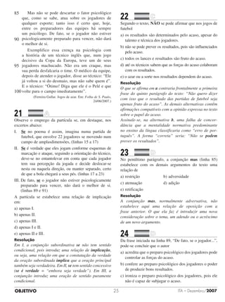 OBJETIVO ITA – Dezembro/200725
Mas não se pode descartar o fator psicológico
que, como se sabe, atua sobre os jogadores de
qualquer esporte; tanto isso é certo que, hoje,
entre os preparadores das equipes há sempre
um psicólogo. De fato, se o jogador não estiver
psicologicamente preparado para vencer, não dará
o melhor de si.
Exemplifico essa crença na psicologia com
a história de um técnico inglês que, num jogo
decisivo da Copa da Europa, teve um de seus
jogadores machucado. Não era um craque, mas
sua perda desfalcaria o time. O médico da equipe,
depois de atender o jogador, disse ao técnico: “Ele
já voltou a si do desmaio, mas não sabe quem é”.
E o técnico: “Ótimo! Diga que ele é o Pelé e que
volte para o campo imediatamente”.
(Ferreira Gullar. Jogos de azar. Em: Folha de S. Paulo,
24/06/2007.)
21		 	
Observe o emprego da partícula se, em destaque, nos
excertos abaixo:
I.	 Se no poema é assim, imagina numa partida de
futebol, que envolve 22 jogadores se movendo num
campo de amplasdimensões, (linhas 15 a 17)
II.	 Se é verdade que eles jogam conforme esquemas de
marcação e ataque, seguindo a orientação do técnico,
deve-se no entantolevar em conta que cada jogador
tem sua percepção da jogada e decide deslocar-se
nesta ou naquela direção, ou manter separado, certo
de que a bola chegará a seus pés. (linhas 17 a 23)
III. De fato, se o jogador não estiver psicologicamente
preparado para vencer, não dará o melhor de si.
(linhas 89 e 91)
A partícula se estabelece uma relação de implicação
em:
a)	apenas I.					
b)	apenas II.	
c)	apenas III.					
d)	apenas I e II.
e)	apenas II e III.
Resolução
Em I, a conjunção subordinativa se não tem sentido
condicional, pois introduz uma relação de implicação,
ou seja, uma relação em que a constatação da verdade
da oração subordinada implica que a oração principal
também seja verdadeira. Em II, se tem sentido concessivo
(se é verdade = “embora seja ver­­dade”). Em III, a
conjunção introduz uma oração de sentido puramente
condicional.
22		 	
Segundo o texto, NÃO se pode afirmar que nos jogos de
futebol
a)	os resultados são determinados pelo acaso, apesar do
talento e técnica dos jogadores.	
b)	não se pode prever os resultados, pois são influenciados
pelo acaso.
c)	todos os lances e resultados são fruto do acaso.
d)	até os técnicos sabem que as forças do acaso colaboram
com os resultados.
e) o azar ou a sorte nos resultados dependem do acaso.
Resolução
O que se afirma em a contraria frontalmente a primeira
frase do quinto parágrafo do texto: “Não quero dizer
com isso que o resultado das partidas de futebol seja
apenas fruto do acaso”. As demais alternativas contêm
afirmações compatíveis com a opinião expressa no texto
sobre o papel do acaso.
Assinale-se, na alternativa b, uma falha de con­cor­
dância que a mentalidade normativa predominante
no ensino da língua classificaria como “erro de por­
tuguês”. A forma “correta” seria: “Não se podem
prever os resultados”.
23		 	
No penúltimo parágrafo, a conjunção mas (linha 85)
estabelece com os demais argumentos do texto uma
relação de
a)	restrição					 b)	adversidade	
c)	atenuação					 d)	adição
e)	retificação
Resolução
A conjunção mas, normalmente adversativa, não
estabelece aqui uma relação de oposição com a
frase anterior. O que ela faz é introduzir uma nova
consideração sobre o tema, um adendo ou o acréscimo
de um novo argumento.
24		 	
Da frase iniciada na linha 89, “De fato, se o jogador...”,
pode-se concluir que o autor
a)	acredita que o preparo psicológico dos jogadores pode
controlar as forças do acaso.
b)	confere ao preparo psicológico dos jogadores o poder
de produzir bons resultados.
c)	ironiza o preparo psicológico dos jogadores, pois ele
não é capaz de subjugar o acaso.
85
90
95
100
 
