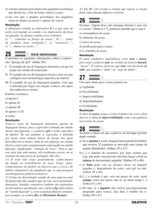 OBJETIVOITA – Dezembro/2007 26
d)	vinculaopreparopsicológicodosjogadoresàconfiança
que devem ter, a fim de tentar vencer o acaso.
e)	faz crer que o preparo psicológico dos jogadores
torna-os imunes ao acaso e capazes de vencer.
Resolução
A afirmação contida na alternativa d é a que mais de
perto corresponde ao sentido e às implicações da frase
em questão. As demais contêm erros evidentes:
a) “… controlar as forças do acaso”; b) “… poder
de produzir bons resultados”; c) “ironizava…”;
e) “… imunes ao acaso…”
25		 TESTE DEFEITUOSO	
Considere as seguintes afirmações sobre a expres-
são “perigo de gol” (linha 28):
I.  É exemplo de uso de linguagem denotativa, já que foi
usada em sentido dicionarizado.
II. É exemplo de uso de linguagem técnica, uma vez que
configura uma terminologia específica do futebol.
III. É exemplo de uso de linguagem popular, visto que
é utilizada por leigos em relação a lances, dos quais
desconhecem os nomes.
Está(ão) correta(s):
a) apenas I.				
b) apenas II.	
c) apenas III.				
d) apenas I e II.	
e) todas.
Resolução
Trata-se tanto de linguagem denotativa quanto de
linguagem técnica, pois a expressão é tomada em sentido
literal, não-figurado, e a palavra gol é termo específico
do futebol. De uso popular, a expressão, é utilizada
por leigos para nomear lances de perigo dos quais
desconhecem os nomes. Além de seu emprego em sentido
literal, a expressão é popularmente empregada em sentido
figurado, significando “situação de risco”. Note-se que
este teste tem, pelo menos, três problemas graves, em se
tratando de uma prova de português. São eles:
1o
) O teste não exige propriamente conhecimento
da língua ou entendimento do texto. Exige, antes,
conhecimentos de futebol, do discurso que o cerca e de
hábitos linguísticos da população que só uma pesquisa
sociolinguística poderia esclarecer.
2o
) O fato de determinado sentido de uma palavra estar
dicionarizado não significa que ele seja, necessariamente,
denotativo. Sentidos conotativos também são registrados
em dicionários, geralmente sob a rubrica fig.(abreviatura
de “sentido figurado”), como se pode facilmente constatar,
por exemplo, no verbete flor do Dicionário Houaiss.
3o
) Em III, está errada a vírgula que separa a oração
final, subordinada adjetiva restritiva.
26		 	
Na frase, “Apesar disso, não consegue eliminar o azar, isto
é, o acaso.” (linhas 6 e 7), podemos entender que o azar é
a) conseqüência do acaso.
b) sinônimo de acaso.
c) causa do acaso.
d) justificação para o acaso.
e) o contrário de acaso.
Resolução
O autor estabelece equivalência entre azar e acaso,
pois toma a palavra azar no sentido do francês hasard,
“acaso”. É curioso observar que azar vem do árabe az
zahr, que significa “dado” ou “jogo de dados”.
27		 	
Um outro título para o texto poderia ser:
a) Agilidade.							
b) Possibilidade.
c)	Imprevisibilidade.				
d)	Improbabilidade.
e)	Credulidade.
Resolução
A idéia de acaso ocupa o centro temático do texto e dela
decorre a idéia de imprevisibilidade como conseqüência
necessária do acaso.
28		 	
Assinale a opção em que a palavra em destaque permite
duplo sentido.
a)	Se no poema é assim, imagina numa partida de futebol,
que envolve 22 jogadores se movendo num campo de
amplas dimensões. (linhas 15 a 17)
b)	[...] o batedor do escanteio, por mais exímio que
seja, não pode com precisão absoluta lançar a bola na
cabeça de determinado jogador. (linhas 43 a 46)
c)	A bola pode cair ao alcance deste ou daquele
jogador e, dependendo da sorte, será gol ou não.
(linhas 58 a 60)
d)	[...] a verdade é que, sem um pouco de sorte, neste
campo, como em outros, não se vai muito longe [...]
(linhas 63 a 65)
e)	De fato, se o jogador não estiver psicologicamente
preparado para vencer, não dará o melhor de si.
(linhas 89 a 91)
 