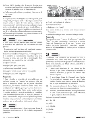 OBJETIVOITA – Dezembro/2007 28
d)	Peças 100% algodão, não devem ser lavadas com
peças que contém poliéster, pois podem soltar bolinhas
e estas se depositam sobre as fibras naturais.
e)	Na lavagem, não misturar peças de cor clara com as de
cor escura.
Resolução
A locução adverbial na lavagem, iniciando o período, pode
vir separada por vírgula. Em a, c e d, a vírgula está incorreta
porque separa o sujeito do verbo. Em b, a síntese da
enumeração (entre outros) deveria vir precedida de vírgula;
após a conjunção pois não deveria haver vírgula. Observe-se
que,numaprovaqueexigedoscandidatosoconhecimentodo
uso da vírgula, a Banca Examinadora demonstrou conhecer
mal o assunto, pois cometeu o erro palmar no emprego da
vírgula apontado por nós no teste 25.
33		 TESTE DEFEITUOSO	
A frase abaixo foi dita por uma atriz como um lamento
à insistência dos jornalistas em vasculharem sua vida
pessoal:
É muito triste você não poder sair para jantar com um
amigo sem ser perseguida por ninguém.
Da forma como a frase foi registrada, o sentido produzido
é o contrário ao supostamente pretendido pela atriz.
Assinale a opção em que há a identificação do(s)
elemento(s) que causa(m) tal mal-entendido.
a) adjetivo (triste)
b) preposições (para; com; por)
c) advérbio de intensidade (muito)
d) locuções verbais (poder sair; ser perseguida)
e) negação (não; sem; ninguém)
Resolução
A frase significa o contrário do pretendido por sua
emissora, porque ela “abusou” de negativas. Não são
todas as negativas, porém, que se podem considerar
descabidas, pois bastava eliminar a última, com a troca
de ninguém por alguém, para que a frase declarasse o
que sua autora pretendia. Assim sendo, a alternativa e
– a única aceitável – poderia confundir os candidatos
com sua enumeração de todas as negações presentes na
frase, especialmente porque as duas primeiras palavras
negativasnãopoderiamemnenhumahipóteseseromitidas,
a não ser que se reformulasse inteiramente a frase.
34		 	
Assinale a opção em que a frase apresenta figura de
linguagem semelhante ao da fala de Helga no primeiro
quadrinho.
(Em: Folha de S. Paulo, 21/03/2005.)
a) O país está coalhado de pobreza.
b) Pobre homem rico!
c) Tudo, para ele, é nada!
d) O curso destina-se a pessoas com poucos recursos
financeiros.
e) Não tenho tudo que amo, mas amo tudo que tenho.
Resolução
Entendendo-se que “excesso de alimentos” significa
“lixo” ou algo equivalente, encontra-se a mesma
figura de linguagem em d, em que “pessoas com
poucos recursos financeiros” substitui “pobres”.
Trata-se de eufemismo ou atenuação de expressão
inconveniente.
35		 	
O romance Dom Casmurro, de Machado de Assis, é
comumente lido como uma obra que apresenta um
problema a ser resolvido: Capitu traiu ou não Bentinho?
Sobre esse problema, de difícil solução, considere as
seguintes afirmações:
I.		Capitu acusa Bentinho de “ter ciúmes até dos
mortos”, o que é uma forma de ela se defender da
acusação do marido, já que ele não acredita ser o
pai de Ezequiel.
II.		A semelhança física de Ezequiel com Escobar
é relativizada no romance, uma vez que Capitu
também é muito parecida com a mãe de Sancha e
não há, aqui, nenhum laço de parentesco.
III.	Em momento algum do livro, Capitu e Escobar
aparecem em situações comprometedoras.
IV.	Bentinho, o narrador da história, relata parcialmente
os fatos e com muito rancor por Capitu e Escobar,
os quais, segundo ele, foram amantes.
Estão corretas as afirmações:
a)	I, II e III.						
b)	I e III.
c)	II, III e IV.					
d)	III e IV.
e)	todas.
 