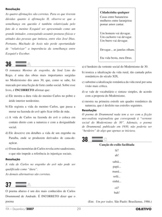 OBJETIVOITA – Dezembro/2007 29
Resolução
As quatro afirmações são corretas. Para os que tiverem
dúvidas quanto à afirmação II, observe-se que a
semelhança em questão é também relativizada pelo
fato de o menino Ezequiel ser apresentado como um
grande imitador, conseguindo assumir posturas físicas e
atitudes das pessoas que imitava, entre elas José Dias.
Portanto, Machado de Assis não perde oportunidade
de “relativizar” a importância da semelhança entre
Ezequiel e Escobar.
36		 	
O romance Menino de engenho, de José Lins do
Rego, é uma das obras mais importantes surgidas
no Modernismo dos anos 30, que, como se sabe, foi
marcado por uma ficção de forte cunho social. Sobre esse
livro, é INCORRETO afirmar que:
a)	Ele mostra a dura vida do menino Carlos no pobre e
árido interior nordestino.
b)	Ele registra a vida do menino Carlos, que passa a
morar na fazenda do avô após ficar órfão de mãe.
c)	A vida de Carlos na fazenda do avô o coloca em
contato direto com a natureza e com a desigualdade
social.
d)	Ele descreve em detalhes a vida de um engenho na
Paraíba, onde se produzem derivados de cana-de-
açúcar.
e)	OtomdasmemóriasdeCarlosrevelacertosaudosismo,
o que não impede a referência às injustiças sociais.
Resolução
A vida de Carlos no engenho do avô não pode ser
qualificada como “dura”.
As demais alternativas são corretas.
37		 	
O poema abaixo é um dos mais conhecidos de Carlos
Drummond de Andrade. É INCORRETO dizer que o
poema
Cidadezinha qualquer
Casas entre bananeiras
mulheres entre laranjeiras
pomar amor cantar.
Um homem vai devagar.
Um cachorro vai devagar.
Um burro vai devagar.
Devagar... as janelas olham.
Eta vida besta, meu Deus.
a) é herdeiro da vertente social do Modernismo de 30.
b) ironiza a idealização da vida rural, tão cantada pelos
ro­­mânticos do século XIX.
c) substitui a idealização romântica da vida rural por uma
visão mais crítica.
d) se vale de vocabulário e sintaxe simples, de acordo
com a proposta do Modernismo.
e) mostra na primeira estrofe um quadro romântico da
natureza, que é desfeito nas estrofes seguintes.
Resolução
O poema de Drummond nada tem a ver com a ficção
neo-realista regionalista que corresponde à “vertente
social do Modernismo de 30”. Ademais, o poema
de Drummond, publicado em 1930, não poderia ser
“herdeiro” de algo que apenas se iniciava.
38		 	
Canção do exílio facilitada
lá?
ah!
sabiá...
papá...
maná...
sofá...
sinhá...
cá?
bah!
(Em: Um por todos. São Paulo: Brasiliense, 1986.)
 