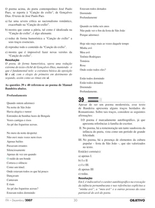 OBJETIVOITA – Dezembro/2007 30
O poema acima, do poeta contemporâneo José Paulo
Paes, se reporta à “Canção do exílio”, de Gonçalves
Dias. O texto de José Paulo Paes
a)	faz uma severa crítica ao nacionalismo romântico,
exacerbado na “Canção do exílio”.
b)	mostra que cantar a pátria, tal como é idealizada na
“Canção do exílio”, é algo alienante.
c)	reduz de forma humorística a “Canção do exílio” a
seus traços essenciais.
d)	reproduz todo o conteúdo da “Canção do exílio”.
e)	mostra que é impossível fazer novas versões da
“Canção do exílio”.
Resolução
O poeta, de forma humorística, opera uma redução
extrema do texto-clichê de Gonçalves Dias, mantendo o
que é fundamental nele: a estrutura básica da oposição
lá e cá, com o elogio do primeiro em detrimento do
segundo, assim como as rimas em -á.
As questões 39 e 40 referem-se ao poema de Manuel
Bandeira abaixo.
Profundamente
Quando ontem adormeci
Na noite de São João
Havia alegria e rumor
Estrondos de bombas luzes de Bengala
Vozes cantigas e risos
Ao pé das fogueiras acesas.
No meio da noite despertei
Não ouvi mais vozes nem risos
Apenas balões
Passavam errantes
Silenciosamente
Apenas de vez em quando
O ruído de um bonde
Cortava o silêncio
Como um túnel.
Onde estavam todos os que há pouco
Dançavam
Cantavam
E riam
Ao pé das fogueiras acesas?
Estavam todos dormindo
Estavam todos deitados
Dormindo
Profundamente
Quando eu tinha seis anos
Não pude ver o fim da festa de São João
Porque adormeci
Hoje não ouço mais as vozes daquele tempo
Minha avó
Meu avô
Totônio Rodrigues
Tomásia
Rosa
Onde estão todos eles?
Estão todos dormindo
Estão todos deitados
Dormindo
Profundamente.
39		 	
Apesar de ser um poema modernista, esse texto
de Bandeira apresenta alguns traços herdados do
Romantismo. Sobre tais traços, considere as seguintes
afirmações:
I.O poema é marcadamente autobiográfico, já que
apresenta referências à família do escritor.
II. No poema, há a rememoração um tanto saudosista da
infância do poeta, vista como um período de grande
felicidade.
III. No poema, há a presença de elementos da cultura
popular – festa de São João –, que são valorizados
no texto.
Está(ão) correta(s):
a) apenas I. 			
b) I e II
c) I e III.				
d) apenas III
e) todas.
Resolução
Em I, é indiscutível o caráter autobiográfico na evocação
da infância pernambucana e nas referências explícitas a
“minha avó”, a “meu avô” e a outras pessoas da casa
patriarcal do avô do poeta.
 