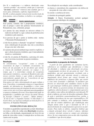 OBJETIVOITA – Dezembro/2007 31
Em II, o saudosismo e a infância idealizada como
“paraíso perdido” são notórios, ainda que a expressão
“um tanto saudosista” relativize uma saudade, que é, a
nosso juízo, dominante, explícita, inquestionável.
Em III, a cultura popular está presente na descrição da
festa junina, com as bombas, os balões e as cantigas.
40		 TESTE DEFEITUOSO	
Esse poema, contudo, não é propriamente romântico,
não só porque o autor não pertence historicamente ao
Romantismo, mas, sobretudo, porque
a) o poema faz uma menção ao universo urbano (“o
ruído de um bonde”), o que o afasta da preferência dos
românticos pela natureza.
b) as pessoas de que o poeta se lembra estão mortas
(“Dormindo Profundamente”).
c) não há no poema o chamado “escapismo” romântico,
nem a idealização do passado, mas sim a consciência
de que este não volta mais.
d) o poema não possui nenhum traço emotivo explícito, o
que o afasta da poesia romântica, que é marcadamente
emotiva e sentimental.
e) não há, no poema de Bandeira, a presença do amor,
que é um tema recorrente na poesia romântica.
Resolução
Se entendermos “escapismo” como a atitude
evasionista de fugir à realidade circunstante, na
busca de um passado ou de um futuro que atenue
a crueza da realidade presente, no espaço e no
tempo, que é o estereótipo comum do escapismo
tipicamente romântico, o poema de Bandeira não cabe
nesses estreitos limites, o que valida a alternativa,
especialmente quando fala na “consciência de que
este (o passado) não volta mais”.
Esta parece ter sido a determinação de quem redigiu o
teste. Com efeito, o examinador exagera e é impertinente
quando, na alternativa a, desqualifica o texto como
romântico pela presença de elemento do universo urbano,
como se isso, por si só, fosse suficiente para desqualificar
a natureza romântica do texto. Essa imprecisão pode ter
prejudicado o candidato que tivesse em mente Álvares
de Azevedo (“Namoro a cavalo”, “Idéias íntimas”,
“É ela! É ela!”), Fagundes Varela (“A São Paulo”) e
Castro Alves, na vigorosa exaltação ao trem de ferro e à
imprensa, de Espumas Flutuantes.
INSTRUÇÕES PARA REDAÇÃO
Considereosquadrinhosreproduzidosaolado.Identifique
seu tema e, sobre ele, redija uma dissertação em prosa,
na folha a ela destinada, argumentando em favor de um
ponto de vista sobre o tema. A redação deve ser feita com
caneta azul ou preta.
Na avaliação de sua redação, serão considerados:
a)	clareza e consistência dos argumentos em defesa de
um ponto de vista sobre o tema;
b)	coesão e coerência do texto;
c)	domínio do português padrão.
Atenção: A Banca Examinadora aceitará qual­quer
posicionamento ideológico do candidato.
	 (Em: Folha de S. Paulo, 15/08/2004.)
Comentário à proposta de Redação
	 A partir de dois quadrinhos do cartunista Laerte,
solicitou-se ao candidato que identificasse o tema
ali abordado e redigisse uma dissertação em prosa,
“argumentando em favor de um ponto de vista”. Nos
quadrinhos, um pai aparentemente revoltado com a
violência exibida pela televisão destrói o televisor,
imaginando dessa forma que estará livrando de
influência tão perniciosa o pequeno filho, que assiste
à cena entre assustado e admirado. O paradoxo que
deveria ser observado pelo candidato estaria no fato
de o pai empregar violência para combater a violência
da TV. Dentre as possíveis formas de interpretar essa
seqüência, caberia destacar o comportamento agressivo
dos adultos como reflexo da influência exercida pela TV
desde a infância, por meio de desenhos animados, filmes
de ação e noticiários sensacionalistas.Caso, porém, o
candidato discordasse da tese que responsabiliza a TV
pelo estímulo à violência, seria apropriado lembrar
que não há estudos definitivos que estabeleçam uma
relação direta entre o que é mostrado na TV e o
desenvolvimento de comportamentos agressivos ou anti-
sociais. Para todos os efeitos, cumpriria lembrar que
a função principal desse veículo é educar, informar
e entreter, devendo nortear-se sempre por princípios
éticos. Se esse compromisso tem ou não sido respeitado,
o candidato é que deveria julgar.
 