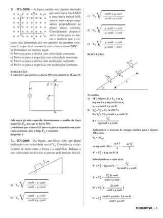 – 5
11. (ITA-2008) – A figura mostra um circuito formado
por uma barra fixa FGHJ
e uma barra móvel MN,
imerso num campo mag-
nético perpendicular ao
plano desse circuito.
Considerando desprezí-
vel o atrito entre as bar-
ras e também que o cir-
cuito seja alimentado por um gerador de corrente cons-
tante I, o que deve acontecer com a barra móvel MN?
a) Permanece no mesmo lugar.
b) Move-se para a direita com velocidade constante.
c) Move-se para a esquerda com velocidade constante.
d) Move-se para a direita com aceleração constante
e) Move-se para a esquerda com aceleração constante.
RESOLUÇÃO:
A corrente I, que percorre a barra MN, tem sentido de M para N.
Pela regra da mão esquerda, determinamos o sentido da força
magnética
→→
Fm, que age na barra MN.
Concluímos que a barra MN move-se para a esquerda com acele-
ração constante, pois a força
→→
Fm é constante.
Resposta: E
12. (ITA-2008) –Na figura, um bloco sobe um plano
inclinado, com velocidade inicial V0. Considere µ o coe-
ficiente de atrito entre o bloco e a superfície. Indique a
sua velocidade na descida ao passar pela posição inicial.
a) V0 ͙ෆෆෆෆෆ
b) V0 ͙ෆෆෆෆෆ
c) V0 ͙ෆෆෆෆෆ
d) V0 ͙ෆෆෆෆෆ
e) V0 ͙ෆෆෆෆෆ
RESOLUÇÃO:
Na subida:
1) PFD (bloco): Pt + Fat = m a1
mg sen θθ + µ mg cos θθ = m a1
a1 = g (sen θθ + µ cos θθ)
2) VB
2
= VA
2
+ 2 γγ ∆s (MUV)
0 = V0
2
+ 2 [–g (senθθ + µ cosθθ)] d
d =
Aplicando-se o teorema da energia cinética para o trajeto
ABA, vem:
ττat = ∆Ecin
–µ mg cosθθ . 2d = –
V2 = V0
2
– 4 µg cos θθ . d
Substituindo-se o valor de d:
V2 = V0
2
– 4µg cos θθ .
V2 = V0
2
–
V2 = V0
2
΂1– ΃
V2 = V0
2 (senθθ + µ cosθθ – 2 µ cos θθ)
–––––––––––––––––––––––
senθθ + µ cosθθ
2µ cosθθ
––––––––––––
senθθ + µ cosθθ
V0
2
2µ cosθθ
––––––––––––
senθθ + µ cosθθ
V0
2
–––––––––––––––––
2g (senθθ + µ cosθθ)
m V2
–––––––
2
m V0
2
–––––––
2
V0
2
–––––––––––––––––
2g (senθθ + µ cosθθ)
µ senθ – cosθ
––––––––––––––
µ senθ + cosθ
µ senθ + cosθ
––––––––––––––
µ senθ – cosθ
senθ + µ cosθ
––––––––––––––
senθ – µ cosθ
senθ – µ cosθ
––––––––––––––
senθ + µ cosθ
senθ – µ senθ
––––––––––––––
cosθ – µ cosθ
 