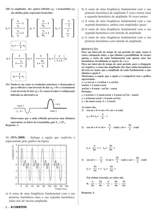 8 –
(III) As amplitudes dos pulsos refletido (ar) e transmitido (at)
são obtidas pelas expressões fornecidas.
ar = a1 = a1 =
at = a1 = a1 = a1
(IV) Tendo-se em conta os resultados anteriores e destacando-se
que a reflexão é com inversão de fase (ar < 0) e a transmissão
é sem inversão de fase (at > 0), somos levados à configuração
indicada na alternativa aa:
Observemos que a onda refletida percorreu uma distância
equivalente ao dobro da transmitida, pois Vr = 2Vt.
Resposta: A
16. (ITA-2008) – Indique a opção que explicita o
representado pelo gráfico da figura:
a) A soma de uma freqüência fundamental com a sua
primeira harmônica mais a sua segunda harmônica,
todas elas de mesma amplitude.
b) A soma de uma freqüência fundamental com a sua
primeira harmônica de amplitude 5 vezes menor mais
a segunda harmônica de amplitude 10 vezes menor.
c) A soma de uma freqüência fundamental com a sua
segunda harmônica, ambas com amplitudes iguais.
d) A soma de uma freqüência fundamental com a sua
segunda harmônica com metade da amplitude.
e) A soma de uma freqüência fundamental com a sua
primeira harmônica com metade da amplitude.
RESOLUÇÃO:
Para um intervalo de tempo de um período da onda, temos 6
raízes (elongação nula), o que elimina a possibilidade de termos
apenas a soma da onda fundamental com apenas uma das
harmônicas (invalidando as opções de c a e).
Para um intervalo de tempo de meio período, para a elongação
ser negativa, a soma das amplitudes das duas ondas harmônicas
deveria ser maior que a amplitude da onda fundamental, o que
elimina a opção b.
Mostramos, a seguir, que a opção a é compatível com o gráfico
apresentado.
y = a sen ωωt + a sen2ωωt + a sen3ωωt
sen2ωωt = 2 senωωt cosωωt
sen3ωωt = 4 senωωt . cos2ωωt – senωωt
Portanto:
y = a(senωωt + 2 senωωt.cosωωt + 4 senωωt cos2ωωt – senωωt)
y = a(2senωωt cosωωt + 4 senωωt cos2ωωt)
y = 2a senωωt cosωωt (1 + 2 cosωωt)
As raízes são:
1) sen ωωt = 0 ⇒⇒ ωωt = 0 e ωωt = π (rad)
t1 = 0 e t2 = s
2) cos ωωt = 0 ⇒⇒ ωωt = (rad) e ωωt = (rad)
t3 = s e t4 = s
3) cos ωωt = – ⇒⇒ ωωt = (rad) e ωωt = (rad)
t5 = s e t6 = s
Em ordem crescente, as raízes são:
0; ; ; ; ;
Resposta: A
π
–––
2ωω
2π
–––
3ωω
π
–––
ωω
4π
–––
3ωω
3π
–––
2ωω
2π
–––
3ωω
4π
–––
3ωω
1
–––
2
2π
–––
3
4π
–––
3
π
–––
2ωω
3π
–––
2ωω
3π
–––
2
π
–––
2
π
–––
ωω
2
΄––––––΅1 + 2
2
΄––––––––
΅2z1
1 + –––
z1
2
΄––––––––
΅z2
1 + –––
z1
2
at = ––– a1
3
1
ar = – ––– a1
3
1
– –––
2
΄–––––––
΅3
–––
2
z1
––– – 1
2z1
΄––––––––––
΅z1
––– + 1
2z1
z1
––– – 1
z2
΄––––––––––
΅z1
––– + 1
z2
 