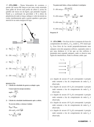 – 9
17. (ITA-2008) – Numa brincadeira de aventura, o
garoto (de massa M) lança-se por uma corda amarrada
num galho de árvore num ponto de altura L acima do
gatinho (de massa m) da figura, que pretende resgatar.
Sendo g a aceleração da gravidade e H a altura da
plataforma de onde se lança, indique o valor da tensão na
corda, imediatamente após o garoto apanhar o gato para
aterrisá-lo na outra margem do lago.
a) Mg ΂1 + ΃
b) (M + m)g ΂1 – ΃
c) Mg ΂1 – ΃
d) (M + m)g ΂1 + ΃
e) (M + m)g ΂ – 1΃
RESOLUÇÃO
1) Cálculo da velocidade do garoto ao atingir o gato.
Conservação da energia mecânica:
mgH =
V1 = ͙͙ෆෆෆෆෆෆ2gH
2) Cálculo da velocidade imediatamente após a colisão.
No ato da colisão, o sistema é isolado:
Qapós = Qantes
(M + m)V2 = M ͙͙ෆෆෆෆෆෆ2gH
V2 = ͙͙ෆෆෆෆෆෆ2gH
No ponto mais baixo, a força resultante é centrípeta:
T – (M + m) g =
T = (M + m) g + . . 2gH
T = (M + m) g
΄1 + .
΅
T = (M + m) g
΄1 + .
΅
Resposta: D
18. (ITA-2008) – Um feixe de luz é composto de luzes de
comprimentos de onda λ1 e λ2, sendo λ1 15% maior que
λ2. Esse feixe de luz incide perpendicularmente num
anteparo com dois pequenos orifícios, separados entre si
por uma distância d. A luz que sai dos orifícios é
projetada num segundo anteparo, onde se observa uma
figura de interferência. Pode-se afirmar, então, que
a) o ângulo de arcsen (5 λ1/d) corresponde à posição
onde somente a luz de comprimento de onda λ1 é
observada.
b) o ângulo de arcsen (10 λ1/d) corresponde à posição
onde somente a luz de comprimento de onda λ1 é
observada.
c) o ângulo de arcsen (15 λ1/d) corresponde à posição
onde somente a luz de comprimento de onda λ1 é
observada.
d) o ângulo de arcsen (10 λ2/d) corresponde à posição
onde somente a luz de comprimento de onda λ2 é
observada.
e) o ângulo de arcsen (15 λ2/d) corresponde à posição
onde somente a luz de comprimento de onda λ2 é
observada.
M
––––––
M + m
2H
––––
L
M
΂––––––––΃
2
M + m
2H
––––
L
M2
––––––––
(M + m)2
M2
–––––––––
(M + m)2
(M + m)
–––––––
L
(M + m) V2
2
–––––––––––
L
MV1
2
––––––
3
2H
––––
L
M
΂–––––––΃
2
M + m
2H
––––
L
M
΂–––––––΃
2
M + m
2H
––––
L
2H
––––
L
M + m
΂–––––––΃
2
M
2H
––––
L
 