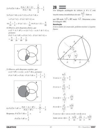 OBJETIVO ITA – Dezembro/200741
2) P (C A  B) =
P (A	 	B	 	C)
P (A	 	B)
∩ ∩
∩
= =
1
16
1
4
1
4
3) P ((A  B)  (A  C)) = P (A  B) +
	 + P (A  C) – P (A  B  C) ⇔
= + ∩ − ∩ =( ) ( )
3
10
1
4
1
16
P A C P A C
99
80
4) Observe, pelo diagrama abaixo, que
	n (C  A  BC) = n (A  C) – n (A  B  C) e,
portanto:
	 P (C  A  BC) = P (A  C) – P (A  B  C) = 	
	 =
9
80
1
16
4
80
1
20
− = =
5) Observe, pelo diagrama seguinte, que:
	 n (A  BC) = n (A) – n (A  B) e, portanto:
	 P (A  BC) = P (A) – P (A  B) =
1
2
1
4
1
4
− =
6) P (C A  BC) =
P (C	 	A	 	B )
P (A	 	B )
C
C
∩ ∩
∩
= =
1
20
1
4
1
5
Respostas: P (C A  B) =
1
4
  e
				 P (C A  BC) =
1
5
28		 	
Um triângulo acutângulo de vértices A, B e C está
inscrito numa circunferência de raio
5 2
3
. Sabe-se
que AB mede 2 5 e BC mede 2 2 . Determine a área
do triângulo ABC.
Resolução
Com os dados do enunciado, podemos montar a seguinte
figura:
1) sen  =
4 2
3
5 2
3
4
5
==
4
5
2) cos  =
2
5 2
3
3
5
==
3
5
3) sen  =
5
3
5 2
3
10
10
==
10
10
4) cos  =
5
5 2
3
3 10
10
==
3 10
10
5) sen ( + ) = sen  cos  + sen  cos 
Assim: sen ( + ) = · ·
4
5
3 10
10
10
10
3
5
3 10
10
+ ==
3 10
10
⇔ ⇔
 