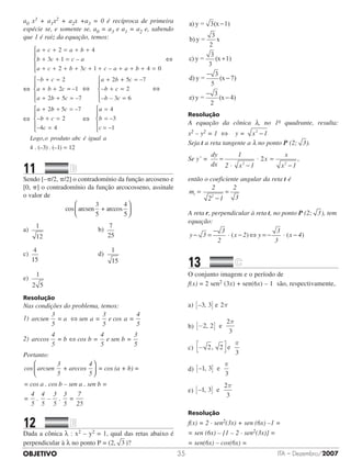 OBJETIVO ITA – Dezembro/200735
a0 x3 + a1x2 + a2x +a3 = 0 é recíproca de primeira
espécie se, e somente se, a0 = a3 e a1 = a2 e, sabendo
que 1 é raiz da equação, temos:
–
a c a b
b c c a
+ + = + +
+ + =
2 4
3 1
–a c b c c a+ + + + + + +2 3 1
–
a b
b c
a b c
+ + =





+ =
+ +
4 0
2
2 ==
+ + =





+
–
–
1
2 5 7
2
a b c
a b ++ =
+ =
=





+
–
–
– –
5 7
2
3 6
2
c
b c
b c
a bb c
b c
c
–
–
–
+ =
+ =
=





5 7
2
4 4
aa
b
c
Logo o produto abc é
–
–
,
=
=
=





4
3
1
. (– ) . (– )
igual a
4 3 1 12=
11		 	
Sendo [–p/2, p/2] o contradomínio da função arcoseno e
[0, p] o contradomínio da função arcocosseno, assinale
o valor de
cos arcsen
3
5
+ arccos
4
5




a)	
1
12
	 	 	 	 	 	 	 b)	
7
25
	 	 	 	
c)	
4
15
	 	 	 	 	 	 	 	 d)	
1
15
		 	 	
e)	
1
2 5
Resolução
Nas condições do problema, temos:
1) arcsen
3
5
= a sen =
3
5
e cos =
4
5
⇔ a a
2) arccos
4
5
= b cos =
4
5
e sen =
3
5
⇔ b b
Portanto:
cos arcsen
3
5
+ arccos
4
5
= cos (a + b



 )) =
= cos a . cos b – sen a . sen b =
=
4
5
.
4
5
–
3
5
.
3
5
=
7
25
12		 	
Dada a cônica λ : x2 – y2 = 1, qual das retas abaixo é
perpendicular à λ no ponto P = (2, 3 )?
a) y = 3(x 1)
b) y =
3
2
x
c) y =
3
3
(x 1)
d) y =
3
5
(x 7
−
+
−
− ))
e) y =
3
2
(x 4)
−
−
Resolução
A equação da cônica λ, no 1o quadrante, resulta:
x2 – y2 = 1 ⇔ y = x 12
−
Seja t a reta tangente a λ no ponto P (2; 3).
Se y’ =
dy
dx
1
2 x 1
x
x
x 12 2
=
⋅ −
⋅ =
−
,2
então o coeficiente angular da reta t é
m
2
2 1
2
3
t
2
=
−
=
A reta r, perpendicular à reta t, no ponto P (2; 3), tem
equação:
y 3
3
2
x 2 y
3
3
x 4− =
−
⋅ − ⇔ = − ⋅ −( ) ( )
13		 	
O conjunto imagem e o período de
f(x) = 2 sen2 (3x) + sen(6x) – 1  são, respectivamente,
a) – ,3 3 2[ ] e π
b) −[ ]2 2
2
3
, e
π
c) ,− 2 2
3
e
π
d) – ,1 3
3
[ ] e
π
e) – ,1 3
2
3
[ ] e
π
Resolução
f(x) = 2 · sen2(3x) + sen (6x) –1 =
= sen (6x) – [1 – 2 · sen2(3x)] =
= sen(6x) – cos(6x) =
⇔⇔
⇔⇔⇔⇔
⇔⇔⇔⇔
⇔⇔
 