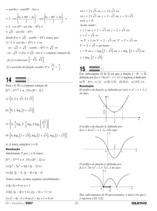 OBJETIVOITA – Dezembro/2007 36
= sen(6x) – sen(90º – 6x) =
= 2 · cos
6x + 90 – 6x
2
o
· sen
6x 90 6x
2
o
– +
=
= 2 · cos 45º · sen (6x – 45º) =
= 2 · sen (6x – 45º)
Sendo f(x) = 2 · sen(6x – 45º), temos que:
1) –1  sen (6x – 45º)  1 ⇔
⇔ – 2  2 · sen(6x – 45º)  2 ⇔
⇔ – 2  f(x)  2 , isto é, o conjunto imagem de
f(x) é o intervalo –	 2;		 2



2) o período da função resulta: P =
2
6 3
π π
=
14		 	
Para x  R, o conjunto solução de
|53x – 52x+1 + 4 . 5x| = |5x – 1| é
a)	 0 2 5 2 3, ,± ±{ }
b)	 0 1 2 55
, , log +( ){ }		 	
c)	 0
1
2
2
1
2
3
2
25 5 5
, log , log ,log














	 	 	
d)	 0 2 5 2 3 2 35 5 5
, log , log , log –+( ) +( ) ( ){ }	 	
	
e)	A única solução é x = 0
Resolução
Substituindo 5x por y  0, temos:
|53x – 52x+1 + 4 . 5x| = |5x – 1| ⇔
⇔ |y3 – 5y2 + 4y| = |y – 1| ⇔
⇔ |y| . |y – 1| . |y – 4| = |y – 1|
Temos, então, as duas seguintes possibilidades:
1) |y–1| = 0 ⇔ y = 1
2) |y| . |y – 4| = 1 ⇔ y(y – 4) = 1 ⇔
⇔ y2 – 4y –1 = 0 ou y2 – 4y + 1 = 0 ⇔
⇔ = ± = ± ⇔
⇔ = + = –
y ou y
y ou y
2 5 2 3
2 3 2 3 oou y
pois y
Assim sendo
y ou
,
:
= +

=
2 5
0
1 y ou y ou
y
x
= − = +
= + ⇒
⇒
2 3 2 3
2 5
5 –= = = +
=
1 5 2 3 5 2 3
5
ou ou oux x
x
22 5
0 2 35
, :
log –
+
= = ( )
e
x ou x
portanto
oou x ou
x
log
log
= +( )
= +( )
5
5
2 3
2 5
15		 	
Um subconjunto D de R tal que a função f : D → R,
definida por f(x) = ln (x2 – x + 1) é injetora, é dado por
a) R b) (– ∞, 1] c) [0, 1/2] d) (0,1) e) [1/2, ∞)
Resolução
O gráfico da função g, definida por g(x) = x2 – x + 1, é
do tipo:
1
1
3
4
1
2
y
x
O gráfico da função h, definida por
h(x) = ln (x2 – x + 1), é do tipo:
y
x
3
4
1
2
1
1
y
x
1
2
0 1
O gráfico de função f, definida por
f(x) = ln (x2 – x + 1), é do tipo:
y
x1
2
0 1
Dos subconjuntos de R apresentados, o único em que f
é injetora é [0, 1/2]
 