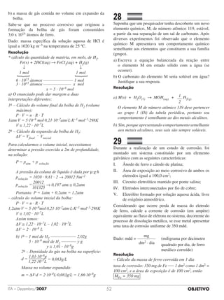 OBJETIVOITA – Dezembro/2007 52
b) a massa de gás contida no volume em expansão da
bolha.
Sabe-se que no processo corrosivo que originou a
formação da bolha de gás foram consumidos	
3,0 x 1015 átomos de ferro.
Dado: massa específica da solução aquosa de HCl é
igual a 1020 kg m–3 na temperatura de 25 ºC.
Resolução
* cálculo da quantidade de matéria, em mols, de H2.
	 Fe(s) + 2HCl(aq) → FeCl2(aq) + H2(g)
	 ↓	 ↓
	 1 mol	 1 mol
	
}
	 }6 · 1023 átomos –––––––––––––– 1 mol
3 · 1015 átomos ––––––––––––– x mol
x = 5 · 10–9 mol
a) O enunciado pode dar margem a duas
interpretações diferentes:
1a – Cálculo do volume final da bolha de H2 (volume
máximo):
P · V = n · R · T
1atm·V = 5·10–9 mol·8,21·10–2atm·L·K–1·mol–1·298K
V ≅ 1,22 · 10–7L
2a – Cálculo da expansão da bolha de H2:
ΔV = Vfinal
– Vinicial
Para calcularmos o volume inicial, necessitamos
determinar a pressão exercida a 2m de profundidade,
na solução:
P = patm + p solução
A pressão da coluna de líquido é dada por μ·g·h
psolução = 1020 · 9,81 · 2 → 20012 Nm–2
psolução =
20012
	 101325
→ 0,197 atm ≅ 0,2atm
Portanto: P = 1atm + 0,2atm = 1,2atm
– cálculo do volume inicial da bolha:
P · V = n · R · T
1,2atm·V = 5·10–9mol·8,21·10–2atm·L·K–1·mol–1·298K
V ≅ 1,02 · 10–7L
Assim temos:
ΔV ≅ 1,22 · 10–7L – 1,02 · 10–7L
ΔV = 2 · 10–8 L
b) 1a – 1 mol de H2 –––––––––––– 2,02g
5 · 10–9 mol de H2 ––––––– y g
y ≅ 1,01 · 10–8g
2a – Densidade do gás na bolha na superfície:
d =
1,01·10–8g
	 1,22·10–7L
= 0,083g/L
Massa no volume expandido:
m = ΔV·d = 2·10–8L·0,083g/L = 1,66·10–9g
28		 	
Suponha que um pesquisador tenha descoberto um novo
elemento químico, M, de número atômico 119, estável,
a partir da sua separação de um sal de carbonato. Após
diversos experimentos foi observado que o elemento
químico M apresentava um comportamento químico
semelhante aos elementos que constituem a sua família
(grupo).
a) Escreva a equação balanceada da reação entre
o elemento M em estado sólido com a água (se
ocorrer).
b) O carbonato do elemento M seria solúvel em água?
Justifique a sua resposta.
Resolução
a) M(s) + H2O(,) → MOH(aq) + 1
2
H2(g)
O elemento M de número atômico 119 deve pertencer
ao grupo 1 (IA) da tabela periódica, portanto seu
comportamento é semelhante ao dos metais alcalinos.
b) Sim, porque apresentando comportamento seme­lhante
aos metais alcalinos, seus sais são sempre solúveis.
29		 	
Durante a realização de um estudo de corrosão, foi
montado um sistema constituído por um elemento
galvânico com as seguintes características:
I.	 	 Ânodo de ferro e cátodo de platina;
II.		 Área de exposição ao meio corrosivo de ambos os
eletrodos igual a 100,0 cm2;
III.	 Circuito eletrolítico mantido por ponte salina;
IV.	 Eletrodos interconectados por fio de cobre;
V.		 Eletrólito formado por solução aquosa ácida, livre
de oxigênio atmosférico.
Considerando que ocorre perda de massa do eletrodo
de ferro, calcule a corrente de corrosão (em ampère)
equivalente ao fluxo de elétrons no sistema, decorrente do
processo de dissolução metálica, se esse metal apresentar
uma taxa de corrosão uniforme de 350 mdd.
                          
mg
Dado: mdd = 	 (miligrama por decímetro
	 	 	 	 	   dm2 · dia	 	 quadrado por dia, de ferro		
	 	 	 	 	 	 	 	 	 	 metálico corroído)
Resolução
– Cálculo da massa de ferro corroída em 1 dia
taxa de corrosão: 350 mg de Fe 1 dm2 como 1 dm2 =
100 cm2, e a área de exposição é de 100 cm2, então
MFe = 350 mg
 
