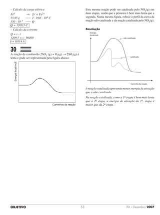 OBJETIVO ITA – Dezembro/200753
– Cálculo da carga elétrica
Fe0 			 → 	 2e–+ Fe2+
55,85 g 		 	2 · 9,65 · 104 C
350 · 10–3 	 	Q
Q = 1209,5 C
– Cálculo da corrente
Q = i · t
1209,5 = i · 86400
i = 0,014 A
30		 	
A reação de combustão 2SO2 (g) + O2(g) → 2SO3(g) é
lenta e pode ser representada pela figura abaixo:
Energia(kcal/mol)
Caminhos da reação
Esta mesma reação pode ser catalisada pelo NO2(g) em
duas etapas, sendo que a primeira é bem mais lenta que a
segunda. Numa mesma figura, esboce o perfil da curva da
reação não-catalisada e da reação catalisada pelo NO2(g).
Resolução
não catalisada
Caminho da reação
Energia
(kcal/mol)
catalisada
A reação catalisada apresenta menor energia de ativação
que a não catalisada.
Na reação catalisada, como a 1a etapa é bem mais lenta
que a 2a etapa, a energia de ativação da 1a etapa é
maior que da 2a etapa.
 