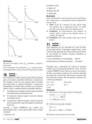 OBJETIVOITA – Dezembro/2007 46
mA
tempo
mA
tempo
mA
tempo
mA
tempo
mA
tempo
a) b)
c)
e)
d)
Resolução
No início da reação, existe C(g); portanto, a reação é
mais lenta.
Com a formação do catalisador C(g), a reação acelera,
consumindo maior massa em menor intervalo de tempo.
10		 	
Dois recipientes contêm volumes iguais de dois líquidos
puros, com calores específicos diferentes. A mistura dos
dois líquidos resulta em uma solução ideal. Considere
que sejam feitas as seguintes afirmações a respeito das
propriedades da solução ideal resultante, nas condições-
padrão e após o estabelecimento do equilíbrio químico:
I.	 	 A temperatura da solução é igual à média aritmética
das temperaturas dos líquidos puros.
II.		 O volume da solução é igual à soma dos volumes
dos líquidos puros.
III.	 A pressão de vapor da solução é igual à soma das
pressões parciais de vapor dos líquidos constituintes
da mesma.
Assinale a opção CORRETA que contém a(s)
propriedade(s) que é (são) apresentada(s) pela solução
resultante.
a)	Apenas I e II
b)	Apenas I e III	 	 	 	
c)	Apenas II	
d)	Apenas II e III	 	 	
e)	Apenas III
Resolução
Uma solução ideal é uma mistura na qual as moléculas
dos componentes se comportam de forma independente
uma da outra.
I)		Falso. O fato de a mistura ser uma solução ideal
não significa que a temperatura final é a média
aritmética das temperaturas dos líquidos puros.
II)		Verdadeiro. O comportamento dos líquidos na
solução ideal é igual ao dos líquidos puros, os
volumes são aditivos.
III)	Verdadeiro. Para uma solução ideal vale a lei de
Raoult.
11		 	
Uma tubulação de aço enterrada em solo de baixa
resistividade elétrica é protegida catodicamente contra
corrosão, pela aplicação de corrente elétrica proveniente
de um gerador de corrente contínua. Considere os
seguintes parâmetros:
I.	 Área da tubulação a ser protegida:     480 m2;
II.	Densidade de corrente de proteção:    10 mA/m2
Considere que a polaridade do sistema de proteção
catódica seja invertida pelo período de 1 hora. Assinale
a opção CORRETA que expressa a massa, em gramas,
de ferro consumida no processo de corrosão, calculada
em função de íons Fe2+(aq). Admita que a corrente total
fornecida pelo gerador será consumida no processo de
corrosão da tubulação.
a) 1 x 10–3		 	 	 	 	 b) 6 x 10–2
c) 3 x 10–1		 	 	 	 	 d)  5
e) 20
Resolução
I) Cálculo da corrente de proteção na tubulação:
10 mA ________ 1 m2
i ________ 480 m2
i = 4.800 mA = 4,8 A
II) Cálculo da carga (Q) utilizada:
	 Q = i · t
	 Q = 4,8 A · 3.600 s = 17.280 C
III) Cálculo da massa de ferro corroída:
 