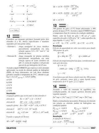 OBJETIVO ITA – Dezembro/200747
	 Fe
(s)
0
2e– + Fe
2+
(aq)
			 					
		 1 mol 2 mol e–
	 					
	 55,85 g 2x 96.500 C
		 x 17.280 C
x = 5,00 g
12		 	
Considere um elemento galvânico formado pelos dois
eletrodos (I e II), abaixo especificados e mantidos
separados por uma ponte salina:
- Eletrodo I:	 	 chapa retangular de zinco metálico
parcialmente mergulhada em uma
solução aquosa 1,0 x 10–3 mol L–1 de
cloreto de zinco;
- Eletrodo II:		 chapa retangular de platina metálica
parcialmente mergulhada em uma
solução aquosa de ácido clorídrico de
pH = 2, isenta de oxigênio e sob pressão
parcial de gás hidrogênio de 0,5 atm.
AssinaleaopçãoCORRETAqueexpressaovalorcalculado
aproximado, na escala do eletrodo padrão de hidrogênio
(EPH), da força eletromotriz, em volt, desse elemento
galvânico atuando à temperatura de 25°C, sabendo-se que
log 2 = 0,3 e E°Zn2+/Zn = –0,76 V (EPH).
a)	0,54	 	 	 	 	
b)	0,64	 	 	 	
c)	0,74	
d)	0,84	 	 	 	 	
e)	0,94
Resolução
A equação química que ocorre entre os dois eletrodos é:
eletrodo I: 			 Zn → Zn2+ + 2e– + 0,76 V
eletrodo II: 			 2H+ + 2e– → H2 + 0,00 V
							
										
equação global	 Zn + 2H+ → Zn2+ + H2 + 0,76 V
eletrodo I: 		 [Zn2+] = 1,0 · 10–3 mol/L
eletrodo II: 		 pH2
= 0,5 atm 		 [H+] = 1 · 10–2 mol/L
Usando a equação de Nernst:
DE = DE0 – 0,0591 · logQ
n
DE = +0,76 – 0,0591 · [Zn2+]pH2						 		 	 			
2	 [H+]2
DE = +0,76 – 0,0591 · 1,0 · 10–3 · 0,5
						 		 	 					
2		 (10–2)2
DE = +0,74 V
13		 	
300 gramas de gelo a 0 ºC foram adicionados a 400
gramas de água a 55 ºC. Assinale a opção CORRETA para
a temperatura final do sistema em condição adiabática.
Dados: calor de fusão do gelo = 80 cal g–1; calor
específico do gelo = 0,50 cal g–1 K–1; calor específico da
água líquida = 1 cal g–1 K–1.
a) – 4 ºC    b) – 3 ºC    c) 0 ºC    d) + 3 ºC    e) + 4 ºC
Resolução
Cálculo da quantidade de calor necessário para fundir
300 gramas de gelo.
Q = mL
Q = 300g 80
cal
g
Q = 24000 cal
Cálculo da temperatura final da água, considerando que
todo gelo derreteu:
Q = mc Δ t
– 24000 cal = 400g · 1
º
cal
g C
(tf – 55ºC)
tf = – 5ºC
Concluímos que não houve a fusão total dos 300 gramas
de gelo; portanto, temos gelo e água líquida numa
temperatura de 0 ºC (gelo água).
14		 	
Assinale o valor da constante de equilíbrio, nas
condições-padrão, da reação química descrita pela
seguinte equação:
Sn2+(aq) + 2 Fe3+(aq) Sn4+ (aq) + 2Fe2+(aq)
Dados eventualmente necessários: Potenciais de eletrodo
em relação ao eletrodo padrão de hidrogênio nas
condições-padrão:
EºFe
2+
/Fe = – 0,44 V		 	 	 EºFe
3+
/Fe = – 0,04 V
EºFe
3+
/Fe
2+ =  0,76 V		 	 EºSn
4+
/Sn
2+ = 0,15 V
a) 1021	 b) 1018	 c) 1015	 d) 1012	 e) 109
Resolução
A equação de Nernst é:
Δ E = Δ Eº – 0 0591,
n
log Q.
 