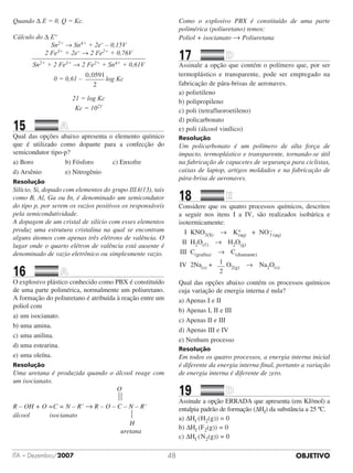 OBJETIVOITA – Dezembro/2007 48
Quando Δ E = 0, Q = Kc.
Cálculo do Δ Eº
Sn2+ → Sn4+ + 2e– – 0,15V
2 Fe3+ + 2e– → 2 Fe2+ + 0,76V__________________________________
Sn2+ + 2 Fe3+ → 2 Fe2+ + Sn4+ + 0,61V
0 = 0,61 –
0 0591
2
,
log Kc
21 = log Kc
Kc = 1021
15		 	
Qual das opções abaixo apresenta o elemento químico
que é utilizado como dopante para a confecção do
semicondutor tipo-p?
a) Boro	 b) Fósforo	 c) Enxofre     
d) Arsênio	 e) Nitrogênio
Resolução
Silício, Si, dopado com elementos do grupo IIIA(13), tais
como B, Al, Ga ou In, é denominado um semicondutor
do tipo p, por serem os vazios positivos os responsáveis
pela semicondutividade.
A dopagem de um cristal de silício com esses elementos
produz uma estrutura cristalina na qual se encontram
alguns átomos com apenas três elétrons de valência. O
lugar onde o quarto elétron de valência está ausente é
denominado de vazio eletrônico ou simplesmente vazio.
16		 	
O explosivo plástico conhecido como PBX é constituído
de uma parte polimérica, normalmente um poliuretano.
A formação do poliuretano é atribuída à reação entre um
poliol com
a)	um isocianato.	
b)	uma amina.	
c)	uma anilina.
d)	uma estearina.	
e)	uma oleína.
Resolução
Uma uretana é produzida quando o álcool reage com
um isocianato.
														 O
				 
R – OH + O =C = N – R’ → R – O – C – N – R’
álcool			 isocianato							 
																 H
															 uretana
Como o explosivo PBX é constituído de uma parte
polimérica (poliuretano) temos:
Poliol + isocianato → Poliuretana
17		 	
Assinale a opção que contém o polímero que, por ser
termoplástico e transparente, pode ser empregado na
fabricação de pára-brisas de aeronaves.
a) polietileno	 	 	 	 	
b) polipropileno
c) poli (tetrafluoroetileno)	
d) policarbonato
e) poli (álcool vinílico)
Resolução
Um policarbonato é um polímero de alta força de
impacto, termoplástico e transparente, tornando-se útil
na fabricação de capacetes de segurança para ciclistas,
caixas de laptop, artigos moldados e na fabricação de
pára-brisa de aeronaves.
18		 	
Considere que os quatro processos químicos, descritos
a seguir nos itens I a IV, são realizados isobárica e
isotermicamente:
	 I	 KNO3(S)  →  K+
(aq)   +  NO–
3 (aq)
	 II	 H2O(,)  →  H2O(g)
	III	 C(grafita)  →  C(diamante)
	IV	 2Na(s) +   1
2
O2(g)  →  Na2O(s)
Qual das opções abaixo contém os processos químicos
cuja variação de energia interna é nula?
a) Apenas I e II
b) Apenas I, II e III
c) Apenas II e III
d) Apenas III e IV
e) Nenhum processo
Resolução
Em todos os quatro processos, a energia interna inicial
é diferente da energia interna final, portanto a variação
de energia interna é diferente de zero.
19		 	
Assinale a opção ERRADA que apresenta (em KJ/mol) a
entalpia padrão de formação (ΔHf) da substância a 25 ºC.
a) ΔHf (	H2(g)) = 0		 	 	
b) ΔHf (F2(g)) = 0
c) ΔHf (	N2(g)) = 0	
 