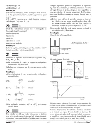 OBJETIVO ITA – Dezembro/200749
d) ΔHf (Br2(g)) = 0
e) ΔHf (	Cl2(g)) = 0
Resolução
Substâncias simples na forma alotrópica mais estável,
a 25 ºC, apresentam entalpia padrão de formação igual
a zero.
O Br2 a 25 ºC encontra-se no estado líquido e, portanto,
DHf (Br2(g)) é diferente de zero.
20		 	
Qual das substâncias abaixo não é empregada na
fabricação da pólvora negra?
a) trinitrotolueno	 	 	 	 	
b) enxofre
c) carvão	
d) nitrato de sódio
e) nitrato de potássio
Resolução
Pólvora negra é formada por carvão, enxofre e salitre
(nitrato de sódio e nitrato de potássio).
21		 	
Considere as seguintes moléculas no estado gasoso: OF2,
BeF2, AlCl2 e AlS2.
a)	Dê as estruturas de Lewis e as geometrias moleculares
de cada uma das moléculas.
b)	Indique as moléculas que devem apresentar caráter
polar.
Resolução
a)	As estruturas de Lewis e as geometrias moleculares
das moléculas:
O F2
O F
F
angular
Be F2 F Be F linear
AlCl2 angular
Al
Cl Cl
AlS2 linearAlS S
b)	As moléculas angulares OF2 e AlCl2 apresentam
caráter polar.
22		 	
Um cilindro provido de pistão móvel, que se desloca
sem atrito e cuja massa é desprezível, foi parcialmente
preenchido com água líquida. Considere que o sistema
atinge o equilíbrio químico à temperatura T e pressão
Pi. Num dado momento, o sistema é perturbado por uma
elevação brusca do pistão, atingindo novo equilíbrio a
uma pressão Pf e à mesma temperatura T. Considere
que água líquida permanece no sistema durante todo o
processo.
a) Esboce um gráfico da pressão interna no interior
do cilindro versus tempo considerando o intervalo
de tempo compreendido entre os dois equilíbrios
químicos. Indique no gráfico as pressões Pi e Pf.
b) A pressão final, Pf, será maior, menor ou igual à
pressão inicial, Pi? Justifique.
Resolução
Situação inicial no equilíbrio:
T
água líquida
pressão de vapor
da água (Pi)
Equilíbrio
H2O (l) H2O (v)
Elevação brusca do pistão
água líquida
após certo tempo
água
líquida
pressão de
vapor da
água (Pf)
Equilíbrio
T
a) Pressão
interna
tempo
Pi = Pf
b) Logo após a elevação brusca do pistão (aumento do
volume do recipiente contendo vapor d’água) ocorrerá
diminuição de pressão de vapor da água.
Como a temperatura do sistema é mantida constante
e a pressão de vapor de um líquido só depende da
temperatura, a tendência do sistema é atingir novamente
o equilíbrio com a evaporação de água líquida para
atingir a pressão Pf que será igual à pressão Pi.
 