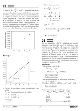 OBJETIVOITA – Dezembro/2007 50
23		 	
A equação Π =
RT
M
C + bC2 é uma expressão semi-
empírica utilizada para a determinação de massas molares
de solutos, M, presentes em soluções reais. Nesta fórmula,
Π é a pressão osmótica, em atm; C, a concentração de
soluto, em g/dm3; R,  a constante universal dos gases;
T, a temperatura da solução e b, uma constante. O
gráfico abaixo mostra valores experimentais de Π/C
versus C para uma solução aquosa a 20 ºC de um soluto
desconhecido. Determine o coeficiente linear do gráfico
e, com esse valor, determine a massa molar do soluto.
0,0750
0,0745
0,0740
0,0735
0,0730
0,0725
0,0720
0,0715
0,0710
0,0705
20
Pressãoosmótica/Concentraçãodesoluto(atm.dm3
/g)
Concentração de soluto (g/dm
3
)
30 40 50
Resolução
0,0745
0,0740
0,0735
0,0730
0,0725
0,0720
0,0715
0,0710
0,0705
a
0 10 20 30 40 50 C
π/C
0,07125 – a
0,07425 – a
15 – 0
50 – 0
•	Cálculo do coeficiente linear considerando reta
média.
	 Por semelhança de triângulos, do gráfico:
50 – 0
15 – 0
=
0,07425 – a
0,07125 – a
	
a = 0,07
•	 Cálculo da massa molar
	 π =
R · T
M
· C + b · C2
	
b · C·π
C
R T
M
=
y = a + b · x
coeficiente linear
+
	
0,07
atm dm
g
8,21 ·10 atm L · K–2 –
· 3
=
=
11 –1
· mol · 293 K
M
	
M = 343,65 g/mol
24		 	
Em um laboratório, a 20 ºC e utilizando um sistema
adequado, H2(g) foi obtido através da reação entre uma
amostra de uma liga de 0,3 g de magnésio e um litro de
uma solução aquosa 0,1 mol L–1 em HCl. Um manômetro
indicou que a pressão no interior do recipiente que
contém o H2(g) era de 756,7 Torr. Sabendo-se que
a pressão de vapor d’água a 20 ºC é 17,54 Torr e o
volume de H2(g) obtido foi 0,200 L, determine a pureza
da amostra da liga de magnésio (massa de magnésio x
100/massa total da amostra), considerando que somente
o magnésio reaja com o HCl.
Resolução
* cálculo da pressão do H2:
PT = pH2
+ pH20
756,70 Torr = pH2
+ 17,54 Torr
pH2
= 739,16 torr
* cálculo da quantidade de matéria, em mols, de H2:
P · V = n · R · T
739,16 Torr · 0,200L = n · 62,4 Torr · L · K–1 · mol–1 · 293K
n ≅ 0,0081 mol
* cálculo da massa de magnésio que reagiu:
	 Mg(s) + 2HCl(aq) → MgCl2(aq)
+ H2(g)
	 ↓	 ↓
	1 mol	 1 mol
{
	
{
24,31 g ––––––––––––––––––– 1 mol
y g ––––––––––––––––––0,00811 mol
 