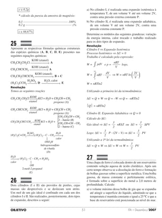 OBJETIVO ITA – Dezembro/200751
y ≅ 0,2g
* cálculo da pureza da amostra de magnésio:
0,3 ––––––––––––––––––––––––––––– 100%
0,2 g –––––––––––––––––––––––––––––– z%
z ≅ 66,67%
25		 	
Apresente as respectivas fórmulas químicas estruturais
das espécies químicas (A, B, C, D, E) presentes nas
seguintes equações químicas:
	 	 	 	 	 	
KOH (etanol)
CH3CH2CH2Cl A
	 	 	 	 	 	
KOH (etanol)
CH3CHClCH3 A
	 	 	 	 	 	      
KOH (etanol)
CH3CH2CHClCH3 B + C
	 	 	 	 	
H2SO4 	 	    H2O, calor
(H3C)2CCH2 D E
Resolução
Temos as seguintes reações
						
KOHCH3 CH2 CH2Cl KCl + H2O + CH3CH = CH2
			 etanol propeno (A)
						
KOHCH3 CHClCH3 KCl + H2O + CH3CH = CH2
			 etanol propeno (A)
						
KOHCH3CH2CHCl CH3 KCl + H2O + 			 	
						 etanol
					
H2SO4							 H2O
(H3C)2C=CH2 (H3C)2 – C – CH3 			 	
										 |			 calor
							 OSO3H
								 hidrogenossulfato
								 de t-butila
										 (D)
H2O
	
(H3C)2 – C – CH3 + H2SO4
calor |
OH
2-metil-2-propanol
(E)
26		 	
Dois cilindros (I e II) são providos de pistões, cujas
massas são desprezíveis e se deslocam sem atrito.
Um mol de um gás ideal é confinado em cada um dos
cilindros I e II. São realizados, posteriormente, dois tipos
de expansão, descritos a seguir:
a)	No cilindro I, é realizada uma expansão isotérmica à
temperatura T, de um volume V até um volume 2V,
contra uma pressão externa constante P.
b)	No cilindro II, é realizada uma expansão adiabática,
de um volume V até um volume 2V, contra uma
pressão externa constante P.
Determine os módulos das seguintes grandezas: variação
da energia interna, calor trocado e trabalho realizado
para os dois tipos de expansão.
Resolução
Cilindro I ⇒ Expansão Isotérmica
Processo Isotérmico ⇒ ∆U = 0
Trabalho é calculado pela expressão:
W = pdV∫ e p =
nRT
V
logo,
W = nRT
dV
VV
V
·
2
∫ ⇒ W = nRT ln
2V
V
W = nRTln2
Utilizando a primeira lei da termodinâmica:
∆U = Q + W ⇒ Q = –W ⇒ Q = –nRTln2
Q = nRTln2
Cilindro II: Expansão Adiabática ⇒ Q = 0
Cálculo do ∆U:
Gás ideal ⇒ ∆U =
3
2
nR∆T ou ∆U =
3
2
∆PV
Logo: ∆U =
3
2
P · (2V – V) ⇒ ∆U =
3
2
PV
Utilizando a 1a lei da termodinâmica:
∆U = Q + W ⇒ ∆U = W ⇒ W =
3
2
PV
27		 	
Uma chapa de ferro é colocada dentro de um reservatório
contendo solução aquosa de ácido clorídrico. Após um
certo tempo observa-se a dissolução do ferro e formação
de bolhas gasosas sobre a superfície metálica. Uma bolha
gasosa, de massa constante e perfeitamente esférica,
é formada sobre a superfície do metal a 2,0 metros de
profundidade. Calcule:
a) o volume máximo dessa bolha de gás que se expandiu
até atingir a superfície do líquido, admitindo-se que a
temperatura é mantida constante e igual a 25 ºC e que a
base do reservatório está posicionada ao nível do mar.
CH3 CH2CH = CH2
1 – buteno (B)
CH3 CH=CH – CH3
2 – buteno (C)
CH3 CH2CH = CH2
1 – buteno (B)
CH3 CH=CH – CH3
2 – buteno (C)
 