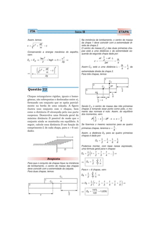 física 11

Assim, temos:                                      Na iminência de tombamento, o centro de massa
                                                   da chapa 1 deve coincidir com a extremidade di-
             4E
v = c2 +        −c                                 reita da chapa 2.
             m                                     O centro de massa (C 2 ) das duas primeiras cha-
Conservando a energia mecânica do espelho,         pas está a uma distância z da extremidade es-
vem:                                               querda da segunda chapa dada por:
                                                                         L
             mv 2             v2                                     m⋅    +m⋅L
Ec = E g ⇒        = mgh ⇒ h =    ⇒                              z =     2          =
                                                                                     3L
              2               2g                                          2m         4
                                                                                        3L    L
                         2                         Assim C 2 está a uma distância L −       =    da
        ⎛ 2   4E    ⎞                                                                    4    4
        ⎜ c +    − c⎟                              extremidade direita da chapa 2.
⇒       ⎝      m    ⎠
    h =                                            Para três chapas, temos:
              2g




Questão 22

Chapas retangulares rígidas, iguais e homo-
gêneas, são sobrepostas e deslocadas entre si,
formando um conjunto que se apóia parcial-
mente na borda de uma calçada. A figura            Sendo C 3 o centro de massa das três primeiras
ilustra esse conjunto com n chapas, bem            chapas e tomando esse ponto como pólo, o mo-
como a distância D alcançada pela sua parte        mento das normais é nulo. Assim, do equilíbrio
suspensa. Desenvolva uma fórmula geral da          dos momentos, vem:
máxima distância D possível de modo que o                     ⎛L     ⎞                L
                                                            P ⎜ − x ⎟ = 2P ⋅ x ⇒ x =
                                                              ⎝2     ⎠                6
conjunto ainda se mantenha em equilíbrio. A
seguir, calcule essa distância D em função do      Se fizermos o mesmo raciocínio para as quatro
comprimento L de cada chapa, para n = 6 uni-                                    L
                                                   primeiras chapas, teremos x =   .
dades.                                                                          8
                                                   Assim, a distância D4 para as quatro primeiras
                                                   chapas é dada por:
                                                                      L   L   L      L
                                                               D4 =     +   +    +
                                                                      2   4   6      8
                                                   Podemos montar, com base nessa expressão,
                                                   uma fórmula geral para n chapas:
                                                        L ⎛    1     1    1       ⎞
                                                   Dn =   ⎜1 +    +    +     + ...⎟ ⇒
                                                        2 ⎝    2     3    4       ⎠
                     Resposta                                   L       n
                                                                            1
Para que o conjunto de chapas fique na iminência   ⇒    Dn =
                                                                2
                                                                  ⋅     ∑n
                                                                        1
de tombamento, o centro de massa das chapas
deve coincidir com a extremidade da calçada.       Para n = 6 chapas, vem:
Para duas chapas, temos:                                        6
                                                          L         1
                                                   D6 =
                                                          2
                                                            ⋅   ∑n      ⇒
                                                                1

                                                            L ⎛    1   1   1   1  1⎞
                                                   ⇒ D6 =     ⎜1 +   +   +   +   + ⎟ ⇒
                                                            2 ⎝    2   3   4   5  6⎠

                                                                147L
                                                   ⇒    D6 =         = 1,225L
                                                                120
 