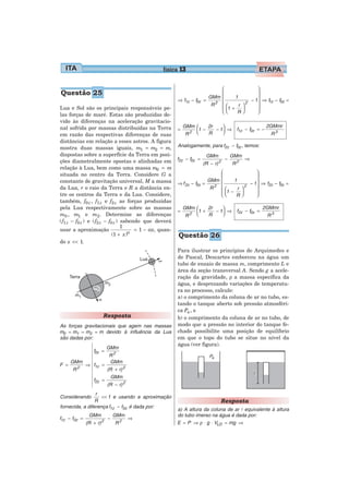 física 13

                                                                              ⎛                 ⎞
Questão 25                                                                    ⎜                 ⎟
                                                                          GMm ⎜
                                                                                             − 1⎟ ⇒ f1z − f0z =
                                                                                     1
                                                         ⇒ f1z − f0z    =
                                                                           R2 ⎜ ⎛      r ⎞
                                                                                           2    ⎟
Lua e Sol são os principais responsáveis pe-                                  ⎜ ⎜1 +     ⎟      ⎟
                                                                              ⎝⎝      R⎠        ⎠
las forças de maré. Estas são produzidas de-
vido às diferenças na aceleração gravitacio-
nal sofrida por massas distribuídas na Terra                 GMm ⎛    2r    ⎞                 2GMmr
                                                         =       ⎜1 −    − 1⎟ ⇒ f1z − f0z = −
em razão das respectivas diferenças de suas                   R2 ⎝    R     ⎠                   R3
distâncias em relação a esses astros. A figura
mostra duas massas iguais, m1 = m2 = m,                  Analogamente, para f2z − f0z , temos:
dispostas sobre a superfície da Terra em posi-                           GMm            GMm
ções diametralmente opostas e alinhadas em               f2z − f0z =                −         ⇒
                                                                        (R − r) 2       R2
relação à Lua, bem como uma massa m0 = m
situada no centro da Terra. Considere G a                                     ⎛               ⎞
                                                                              ⎜               ⎟
constante de gravitação universal, M a massa             ⇒ f 2z − f0z   =
                                                                          GMm ⎜     1
                                                                                           − 1⎟ ⇒ f2z − f0z =
da Lua, r o raio da Terra e R a distância en-                              R2 ⎜ ⎛        2    ⎟
                                                                              ⎜ ⎜1 − r ⎞
                                                                                       ⎟      ⎟
tre os centros da Terra e da Lua. Considere,                                  ⎝⎝     R⎠       ⎠
também, f0 z , f1 z e f2 z as forças produzidas
pela Lua respectivamente sobre as massas                     GMm ⎛    2r    ⎞               2GMmr
                                                         =       ⎜1 +    − 1⎟ ⇒ f2z − f0z =
m0 , m1 e m2 . Determine as diferenças                        R2 ⎝    R     ⎠                 R3
( f1 z − f0 z ) e ( f2 z − f0 z ) sabendo que deverá
                                  1
usar a aproximação                     = 1 − αx, quan-
                             (1 + x )α                   Questão 26
do x << 1.
                                                         Para ilustrar os princípios de Arquimedes e
                                                         de Pascal, Descartes emborcou na água um
                                                         tubo de ensaio de massa m, comprimento L e
                                                         área da seção transversal A. Sendo g a acele-
                                                         ração da gravidade, ρ a massa específica da
                                                         água, e desprezando variações de temperatu-
                                                         ra no processo, calcule:
                                                         a) o comprimento da coluna de ar no tubo, es-
                                                         tando o tanque aberto sob pressão atmosféri-
                                                         ca Pa , e
                     Resposta                            b) o comprimento da coluna de ar no tubo, de
As forças gravitacionais que agem nas massas             modo que a pressão no interior do tanque fe-
m0 = m1 = m2 = m devido à influência da Lua              chado possibilite uma posição de equilíbrio
são dadas por:                                           em que o topo do tubo se situe no nível da
                                                         água (ver figura).
                         GMm
                 f0z =
                         R2
      GMm                GMm
F =           ⇒ f1z =
      R2                 (R + r) 2
                          GMm
                 f2z =
                         (R − r) 2
                 r
Considerando        << 1 e usando a aproximação
                 R                                                              Resposta
fornecida, a diferença f1z − f0z é dada por:
                                                         a) A altura da coluna de ar l equivalente à altura
               GMm        GMm                            do tubo imerso na água é dada por:
f1z − f0z =             −     ⇒
              (R + r) 2    R2                            E = P ⇒ ρ ⋅ g ⋅ VLD = mg ⇒
 
