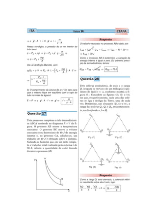 física 14

                              m                                         Resposta
⇒ρ⋅g ⋅A ⋅l =m⋅g ⇒ l =
                             ρ⋅A                     O trabalho realizado no processo AB é dado por:
Nessa condição, a pressão do ar no interior do                     0
tubo será:                                           τAB + τBC + τCA    = τciclo ⇒   τAB   − 40 = 30 ⇒
                                m
p = Pa + ρgl ⇒ p = Pa + ρ ⋅ g ⋅
                                ρA
                                   ⇒                 ⇒ τ AB = 70 J
            mg                                       Como o processo AB é isotérmico, a variação da
⇒ p = Pa +
             A                                       energia interna é igual a zero. Do primeiro princí-
                                                     pio da termodinâmica, temos:
Da Lei de Boyle-Mariotte, vem:
                                                                        0
                           ⎛
p0V0 = p ⋅V ⇒ Pa ⋅ A ⋅ L = ⎜ Pa +
                                  mg ⎞
                                     ⎟ ⋅ A ⋅ L’ ⇒
                                                     QAB =   τAB   + ΔU AB ⇒ QAB = 70 J
                           ⎝       A ⎠

             Pa ⋅ L
⇒
    L’ =
                 mg                                   Questão 28
           Pa +
                  A
                                                     Três esferas condutoras, de raio a e carga
b) O comprimento da coluna de ar l’ no tubo para     Q, ocupam os vértices de um triângulo eqüi-
que o mesmo fique em equilíbrio com o topo do        látero de lado b >> a, conforme mostra a fi-
tubo no nível da água é:                             gura (1). Considere as figuras (2), (3) e (4),
                                                     em que, respectivamente, cada uma das esfe-
                                           m
E = P ⇒ ρ ⋅ g ⋅ A ⋅ l’ = m ⋅ g ⇒   l’ =              ras se liga e desliga da Terra, uma de cada
                                          ρ⋅A
                                                     vez. Determine, nas situações (2), (3) e (4), a
                                                     carga das esferas Q1 , Q2 e Q3 , respectivamen-
                                                     te, em função de a, b e Q.
Questão 27

Três processos compõem o ciclo termodinâmi-
co ABCA mostrado no diagrama P × V da fi-
gura. O processo AB ocorre a temperatura
constante. O processo BC ocorre a volume
constante com decréscimo de 40 J de energia
interna e, no processo CA, adiabático, um
trabalho de 40 J é efetuado sobre o sistema.
Sabendo-se também que em um ciclo comple-
to o trabalho total realizado pelo sistema é de
30 J, calcule a quantidade de calor trocado
durante o processo AB.




                                                                        Resposta
                                                     Como a carga Q1 está aterrada, o potencial elétri-
                                                     co resultante sobre ela é nulo, logo:
                                                      kQ   kQ   kQ1              2Qa
                                                         +    +     = 0 ⇒ Q1 = −
                                                       b    b    a                b
 