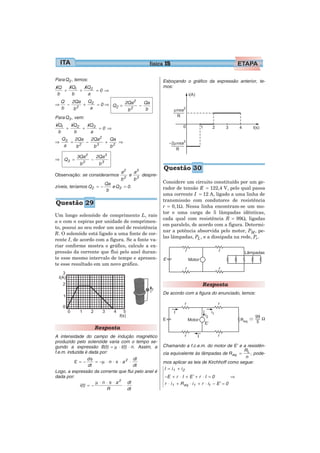 física 15

Para Q2 , temos:                                              Esboçando o gráfico da expressão anterior, te-
kQ   kQ1   kQ2                                                mos:
   +     +     =0 ⇒
 b    b     a
    Q  2Qa Q                  2
⇒     − 2 + 2 = 0 ⇒ Q2 = 2Qa − Qa
    b   b   a             b 2   b
Para Q3 , vem:
kQ1   kQ2   kQ3
    +     +     =0 ⇒
 b     b     a
    Q3  2Qa  2Qa2  Qa
⇒      = 2 −      + 2 ⇒
     a   b    b3   b

          3Qa2          2Qa3
⇒ Q3 =              −
                2
            b            b3
                                                              Questão 30
                                      a2       a3
Observação: se considerarmos               e        despre-
                                     b2        b3
                              Qa                              Considere um circuito constituído por um ge-
zíveis, teríamos Q2 = −          e Q 3 = 0.                   rador de tensão E = 122,4 V, pelo qual passa
                               b
                                                              uma corrente I = 12 A, ligado a uma linha de
                                                              transmissão com condutores de resistência
Questão 29                                                    r = 0,1Ω. Nessa linha encontram-se um mo-
                                                              tor e uma carga de 5 lâmpadas idênticas,
Um longo solenóide de comprimento L, raio
                                                              cada qual com resistência R = 99Ω, ligadas
a e com n espiras por unidade de comprimen-
                                                              em paralelo, de acordo com a figura. Determi-
to, possui ao seu redor um anel de resistência
                                                              nar a potência absorvida pelo motor, PM , pe-
R. O solenóide está ligado a uma fonte de cor-
                                                              las lâmpadas, PL , e a dissipada na rede, Pr .
rente I, de acordo com a figura. Se a fonte va-
riar conforme mostra o gráfico, calcule a ex-
pressão da corrente que flui pelo anel duran-
te esse mesmo intervalo de tempo e apresen-
te esse resultado em um novo gráfico.



                                                                                     Resposta
                                                              De acordo com a figura do enunciado, temos:




                        Resposta
A intensidade do campo de indução magnético
produzido pelo solenóide varia com o tempo se-
gundo a expressão B(t) = μ ⋅ I(t) ⋅ n. Assim, a               Chamando a f.c.e.m. do motor de E’ e a resistên-
f.e.m. induzida é dada por:                                                                           RL
                                                              cia equivalente às lâmpadas de R eq. =     , pode-
                                                                                                      n
           ε = − d φ = −μ ⋅ n ⋅ π ⋅ a 2 ⋅ dI                  mos aplicar as leis de Kirchhoff como segue:
                   dt                       dt
                                                              I = i1 + i 2
Logo, a expressão da corrente que flui pelo anel é
dada por:                                                     −E + r ⋅ I + E’ + r ⋅ I = 0               ⇒
                       μ ⋅ n ⋅ π ⋅ a 2 dI                     r ⋅ i 1 + R eq. ⋅ i 1 + r ⋅ i1 − E’ = 0
              i(t) = −                 ⋅
                             R           dt
 