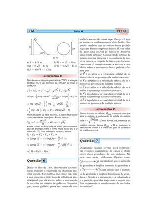 física 4

                                                        matéria escura de massa específica ρ > 0, que
                                                        se encontra uniformemente distribuída. Su-
                                                        ponha também que no centro dessa galáxia
                                                        haja um buraco negro de massa M, em volta
                                                        do qual uma estrela de massa m descreve
                                                        uma órbita circular. Considerando órbitas de
                                                        mesmo raio na presença e na ausência de ma-
                                                        téria escura, a respeito da força gravitacional
a) R = 8 3 m                   b) R = 4( 3 − 1) m
                                                        resultante F exercida sobre a estrela e seu
c) R = 8( 3 − 1) m             d) R = 4(2 3 − 1) m
                                                        efeito sobre o movimento desta, pode-se afir-
e) R = 40( 3 − 1)/ 3 m                                  mar que
                                                        a) F é atrativa e a velocidade orbital de m
                   alternativa C                        não se altera na presença da matéria escura.
Pelo teorema da energia cinética (TEC), a energia       b) F é atrativa e a velocidade orbital de m é
cinética (Ec ’ ) do carrinho ao chegar ao loop é        menor na presença da matéria escura.
dada por:
                                  0            0
                                                        c) F é atrativa e a velocidade orbital de m é
R   τ = ΔEc   ⇒ P τ + f at. τ + N τ = E’c − Ec ⇒        maior na presença da matéria escura.
        ⎛                               ⎞               d) F é repulsiva e a velocidade orbital de m é
                           H
⇒ mgH − ⎜ μmg cos 60o ⋅
        ⎜                      o
                                 + μmgd ⎟ = E’c ⇒
                                        ⎟               maior na presença da matéria escura.
        ⎝               sen 60          ⎠
                                                        e) F é repulsiva e a velocidade orbital de m é
                  ⎛1       1             2              menor na presença da matéria escura.
⇒ mg ⋅ 20 3 − ⎜ mg ⋅          ⋅ 20 3 ⋅      +
                  ⎝2       2             3
  1          ⎞                                                          alternativa C
+ mg ⋅ 20 ⎟ = E’c ⇒ E’c = 20mg( 3 − 1)
  2          ⎠
                                                        Sendo r o raio da órbita e M total a massa total que
Para situação de raio máximo, o peso deve atuar
                                                        atrai a estrela, a velocidade de órbita da estrela
como resultante centrípeta. Assim, temos:
                                                                   GM total
              m ⋅v2                                     vale v =            . Dessa forma, na presença da
Rcp = P ⇒            = mg ⇒ v = Rg                                     r
                R
                                                        matéria escura, temos M total > M e, portanto, a
Assim, como no loop não há atrito, por conserva-
                                                        velocidade orbital v é maior do que na ausência
ção de energia entre o ponto mais baixo (1) e o
                                                        da matéria escura.
mais alto (2), com referência no solo, temos:
E1 = E 2 ⇒ E’c = E g + E” c ⇒
                                 m 2
⇒ 20mg( 3 − 1) = mg(2R) +          v ⇒
                                 2                      Questão 7
                                 m
⇒ 20mg( 3 − 1) = mg(2R) +          ( Rg ) 2 ⇒
                                 2
                                                        Diagramas causais servem para represen-
⇒ R = 8( 3 − 1) m                                       tar relações qualitativas de causa e efeito
                                                        entre duas grandezas de um sistema. Na
                                                        sua construção, utilizamos figuras como
Questão 6                                                                   para indicar que o aumento
                                                        da grandeza r implica aumento da grandeza s
Desde os idos de 1930, observações astronô-
micas indicam a existência da chamada ma-               e                     para indicar que o aumen-
téria escura. Tal matéria não emite luz, mas            to da grandeza r implica diminuição da gran-
a sua presença é inferida pela influência gra-          deza s. Sendo a a aceleração, v a velocidade e
vitacional que ela exerce sobre o movimento             x a posição, qual dos diagramas a seguir me-
de estrelas no interior de galáxias. Suponha            lhor representa o modelamento do oscilador
que, numa galáxia, possa ser removida sua               harmônico?
 