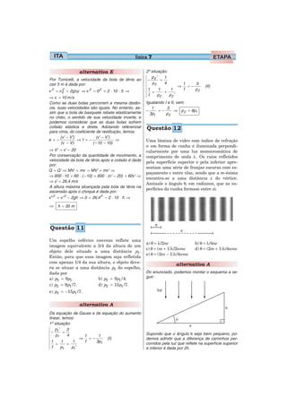 física 7

                      alternativa E                              2ª situação:
                                                                    p ’    1
Por Torricelli, a velocidade da bola de tênis ao                  − 2 =
cair 5 m é dada por:                                                 p2    4          1    3
                                                                                  ⇒     =−        (II)
    2
        =    2
                 + 2gΔy ⇒ v   2
                                  =0   2
                                           + 2 ⋅ 10 ⋅ 5 ⇒         1   1     1         f    p2
v           v0                                                      =    +
                                                                  f   p2   p2 ’
⇒ v = 10 m/s
Como as duas bolas percorrem a mesma distân-                     Igualando I e II, vem:
cia, suas velocidades são iguais. No entanto, as-                   1       3
sim que a bola de basquete rebate elasticamente                  −     =−        ⇒ p 2 = 9p1
                                                                   3p1      p2
no chão, o sentido de sua velocidade inverte, e
podemos considerar que as duas bolas sofrem
colisão elástica e direta. Adotando referencial                  Questão 12
para cima, do coeficiente de restituição, temos:
      (v’ − V’)           (v’ − V’)
e =−            ⇒1 = −                ⇒                          Uma lâmina de vidro com índice de refração
       (v − V)          ( −10 − 10)
                                                                 n em forma de cunha é iluminada perpendi-
⇒ V’ = v’ − 20                                                   cularmente por uma luz monocromática de
Por conservação da quantidade de movimento, a                    comprimento de onda λ. Os raios refletidos
velocidade da bola de tênis após a colisão é dada                pela superfície superior e pela inferior apre-
por:
                                                                 sentam uma série de franjas escuras com es-
Q = Q’ ⇒ MV + mv = MV’ + mv’ ⇒
                                                                 paçamento e entre elas, sendo que a m-ésima
⇒ 600 ⋅ 10 + 60 ⋅ ( −10) = 600 ⋅ (v’ − 20) + 60v’ ⇒
                                                                 encontra-se a uma distância x do vértice.
⇒ v’ = 26,4 m/s
                                                                 Assinale o ângulo θ, em radianos, que as su-
A altura máxima alcançada pela bola de tênis na
                                                                 perfícies da cunha formam entre si.
ascensão após o choque é dada por:
v” 2 = v’ 2 − 2gh ⇒ 0 = 26,4 2 − 2 ⋅ 10 ⋅ h ⇒

⇒       h = 35 m




Questão 11

Um espelho esférico convexo reflete uma
                                                                 a) θ = λ/2ne               b) θ = λ/4ne
imagem equivalente a 3/4 da altura de um
                                                                 c) θ = (m + 1)λ/2nme       d) θ = (2m + 1)λ/4nme
objeto dele situado a uma distância p1 .
                                                                 e) θ = (2m − 1)λ/4nme
Então, para que essa imagem seja refletida
com apenas 1/4 da sua altura, o objeto deve-
                                                                                  alternativa A
rá se situar a uma distância p2 do espelho,
dada por                                                         Do enunciado, podemos montar o esquema a se-
a) p2 = 9 p1 .         b) p2 = 9 p1 / 4.                         guir:
c) p2 = 9 p1 / 7.      d) p2 = 15 p1 / 7.
e) p2 = −15 p1 / 7.


                      alternativa A
Da equação de Gauss e da equação do aumento
linear, temos:
1ª situação:
    p’    3
  − 1 =                                                          Supondo que o ângulo θ seja bem pequeno, po-
    p1    4       1    1
                 ⇒ =−      (I)                                   demos admitir que a diferença de caminhos per-
  1    1      1   f   3p1
    =      +                                                     corridos pela luz que reflete na superfície superior
  f    p1    p1’                                                 e inferior é dada por 2h.
 
